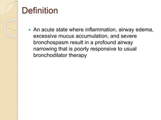 Definition
 An acute state where inflammation, airway edema,
excessive mucus accumulation, and severe
bronchospasm result in a profound airway
narrowing that is poorly responsive to usual
bronchodilator therapy
 