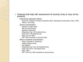  Features that help with assessment of severity (may or may not be
present):
◦ Impending respiratory failure:
 Cyanosis, inability to maintain respiratory effort, depressed mental status, SpO2 <90%
 PaCO2 >40 mmHg
◦ Severe exacerbation:
 Speaks in single words
 Sits hunched forward
 Agitated, diaphoretic
 Respiratory rate >30 breaths/minute
 Heart rate >120 beats/minute
 SpO2 (on air) <90%
 PEF ≤50% predicted or personal best
◦ Mild to moderate exacerbation:
 Talks in phrases or sentences
 Prefers sitting to lying
 Not agitated
 Respiratory rate 16 to 30 breaths/minute
 Heart rate 100 to 120 beats/minute
 SpO2 >90%
 PEF >50% but <80% predicted or personal best
 