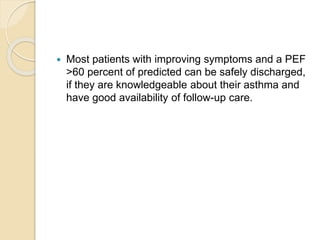  Most patients with improving symptoms and a PEF
>60 percent of predicted can be safely discharged,
if they are knowledgeable about their asthma and
have good availability of follow-up care.
 