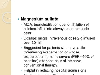  Magnesium sulfate
◦ MOA: bronchodilation due to inhibition of
calcium influx into airway smooth muscle
cells
◦ Dosage: single Intravenous dose 2 g infused
over 20 min
◦ Suggested for patients who have a life-
threatening exacerbation or whose
exacerbation remains severe (PEF <40% of
baseline) after one hour of intensive
conventional therapy.
◦ Helpful in reducing hospital admissions
 