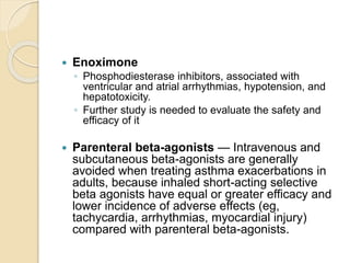  Enoximone
◦ Phosphodiesterase inhibitors, associated with
ventricular and atrial arrhythmias, hypotension, and
hepatotoxicity.
◦ Further study is needed to evaluate the safety and
efficacy of it
 Parenteral beta-agonists — Intravenous and
subcutaneous beta-agonists are generally
avoided when treating asthma exacerbations in
adults, because inhaled short-acting selective
beta agonists have equal or greater efficacy and
lower incidence of adverse effects (eg,
tachycardia, arrhythmias, myocardial injury)
compared with parenteral beta-agonists.
 