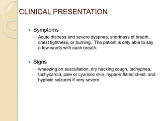 CLINICAL PRESENTATION
 Symptoms
◦ Acute distress and severe dyspnea, shortness of breath,
chest tightness, or burning. The patient is only able to say
a few words with each breath.
 Signs
◦ wheezing on auscultation, dry hacking cough, tachypnea,
tachycardia, pale or cyanotic skin, hyper-inflated chest, and
hypoxic seizures if very severe.
 
