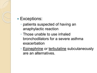  Exceptions:
◦ patients suspected of having an
anaphylactic reaction
◦ Those unable to use inhaled
bronchodilators for a severe asthma
exacerbation
◦ Epinephrine or terbutaline subcutaneously
are an alternatives.
 