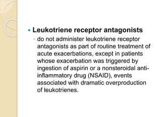  Leukotriene receptor antagonists
◦ do not administer leukotriene receptor
antagonists as part of routine treatment of
acute exacerbations, except in patients
whose exacerbation was triggered by
ingestion of aspirin or a nonsteroidal anti-
inflammatory drug (NSAID), events
associated with dramatic overproduction
of leukotrienes.
 