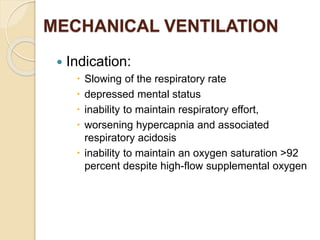 MECHANICAL VENTILATION
 Indication:
 Slowing of the respiratory rate
 depressed mental status
 inability to maintain respiratory effort,
 worsening hypercapnia and associated
respiratory acidosis
 inability to maintain an oxygen saturation >92
percent despite high-flow supplemental oxygen
 