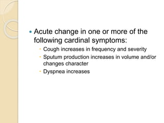  Acute change in one or more of the
following cardinal symptoms:
 Cough increases in frequency and severity
 Sputum production increases in volume and/or
changes character
 Dyspnea increases
 