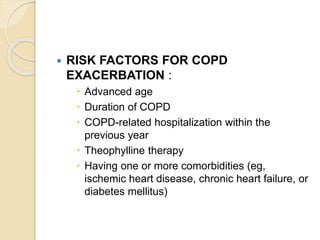  RISK FACTORS FOR COPD
EXACERBATION :
 Advanced age
 Duration of COPD
 COPD-related hospitalization within the
previous year
 Theophylline therapy
 Having one or more comorbidities (eg,
ischemic heart disease, chronic heart failure, or
diabetes mellitus)
 