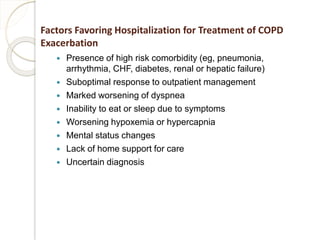 Factors Favoring Hospitalization for Treatment of COPD
Exacerbation
 Presence of high risk comorbidity (eg, pneumonia,
arrhythmia, CHF, diabetes, renal or hepatic failure)
 Suboptimal response to outpatient management
 Marked worsening of dyspnea
 Inability to eat or sleep due to symptoms
 Worsening hypoxemia or hypercapnia
 Mental status changes
 Lack of home support for care
 Uncertain diagnosis
 