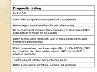 Diagnostic testing
Look at S/S
Obtain ABG in all patients with severe COPD exacerbation
Assess oxygen saturation with continuous pulse oximetry
Do not assess peak expiratory flow or spirometry in acute severe COPD
exacerbations as results are not accurate
Obtain portable chest radiograph: Look for signs of pneumonia, acute
heart failure, pneumothorax
Obtain complete blood count, electrolytes (Na+, K+, Cl–, HCO3–), BUN,
and creatinine; also obtain cardiac troponin, BNP, or NT-proBNP, if
diagnosis is uncertain
Test for influenza infection during influenza season
Obtain ECG: Look for arrhythmia, ischemia, cor pulmonale
 
