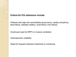 Criteria for ICU admission include:
•Patients with high-risk comorbidities (pneumonia, cardiac arrhythmia,
heart failure, diabetes mellitus, renal failure, liver failure)
•Continued need for NPPV or invasive ventilation
•Hemodynamic instability
•Need for frequent nebulizer treatments or monitoring
 