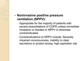  Noninvasive positive pressure
ventilation (NPPV):
◦ Appropriate for the majority of patients with
severe exacerbations of COPD unless immediate
intubation is needed or NPPV is otherwise
contraindicated
◦ Contraindications to NPPV include: Severely
impaired consciousness, inability to clear
secretions or protect airway, high aspiration risk
 