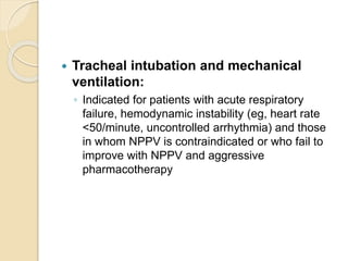  Tracheal intubation and mechanical
ventilation:
◦ Indicated for patients with acute respiratory
failure, hemodynamic instability (eg, heart rate
<50/minute, uncontrolled arrhythmia) and those
in whom NPPV is contraindicated or who fail to
improve with NPPV and aggressive
pharmacotherapy
 