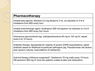 Pharmacotherapy
Inhaled beta agonist: Albuterol 2.5 mg diluted to 3 mL via nebulizer or 4 to 8
inhalations from MDI every hour
Inhaled anticholinergic agent: Ipratropium 500 micrograms via nebulizer or 4 to 8
inhalations from MDI every four hours
Intravenous glucocorticoid (eg, methylprednisolone 60 mg to 125 mg IV, repeat
every 6 to 12 hours)
Antibiotic therapy: Appropriate for majority of severe COPD exacerbations; select
antibiotic based on likelihood of particular pathogens (eg, Pseudomonas risk factors,
prior sputum cultures, local patterns of resistance)
Antiviral therapy (influenza suspected)*: Oseltamivir 75 mg orally every 12 hours
OR peramivir 600 mg IV once (for patients unable to take oral medication)
 