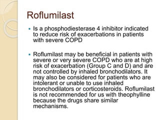 Roflumilast
 Is a phosphodiesterase 4 inhibitor indicated
to reduce risk of exacerbations in patients
with severe COPD
 Roflumilast may be beneficial in patients with
severe or very severe COPD who are at high
risk of exacerbation (Group C and D) and are
not controlled by inhaled bronchodilators. It
may also be considered for patients who are
intolerant or unable to use inhaled
bronchodilators or corticosteroids. Roflumilast
is not recommended for us with theophylline
because the drugs share similar
mechanisms.
 