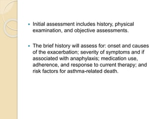  Initial assessment includes history, physical
examination, and objective assessments.
 The brief history will assess for: onset and causes
of the exacerbation; severity of symptoms and if
associated with anaphylaxis; medication use,
adherence, and response to current therapy; and
risk factors for asthma-related death.
 