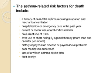  The asthma-related risk factors for death
include:
 a history of near-fatal asthma requiring intubation and
mechanical ventilation
 hospitalization or emergency care in the past year
 current or recent use of oral corticosteroids
 no current use of ICSs
 over use of short-acting β2-agonist therapy (more than one
canister per month)
 history of psychiatric disease or psychosocial problems
 poor medication adherence
 lack of a written asthma action plan
 food allergy.
 
