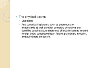  The physical exams:
◦ Vital signs
◦ Any complicating factors such as pneumonia or
anaphylaxis as well as other comorbid conditions that
could be causing acute shortness of breath such as inhaled
foreign body, congestive heart failure, pulmonary infection,
and pulmonary embolism.
 
