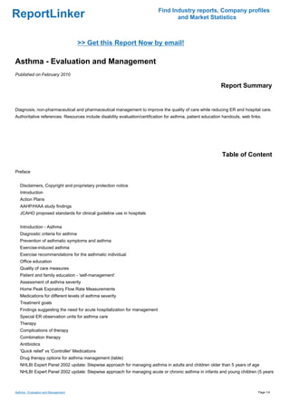 Find Industry reports, Company profiles
ReportLinker                                                                      and Market Statistics



                                     >> Get this Report Now by email!

Asthma - Evaluation and Management
Published on February 2010

                                                                                                            Report Summary


Diagnosis, non-pharmaceutical and pharmaceutical management to improve the quality of care while reducing ER and hospital care.
Authoritative references. Resources include disability evaluation/certification for asthma, patient education handouts, web links.




                                                                                                             Table of Content

Preface


   Disclaimers, Copyright and proprietary protection notice
   Introduction
   Action Plans
   AAHP/HIAA study findings
   JCAHO proposed standards for clinical guideline use in hospitals


   Introduction - Asthma
   Diagnostic criteria for asthma
   Prevention of asthmatic symptoms and asthma
   Exercise-induced asthma
   Exercise recommendations for the asthmatic individual
   Office education
   Quality of care measures
   Patient and family education - 'self-management'
   Assessment of asthma severity
   Home Peak Expiratory Flow Rate Measurements
   Medications for different levels of asthma severity
   Treatment goals
   Findings suggesting the need for acute hospitalization for management
   Special ER observation units for asthma care
   Therapy
   Complications of therapy
   Combination therapy
   Antibiotics
   'Quick relief' vs 'Controller' Medications
   Drug therapy options for asthma management (table)
   NHLBI Expert Panel 2002 update: Stepwise approach for managing asthma in adults and children older than 5 years of age
   NHLBI Expert Panel 2002 update: Stepwise approach for managing acute or chronic asthma in infants and young children (5 years



Asthma - Evaluation and Management                                                                                              Page 1/4
 