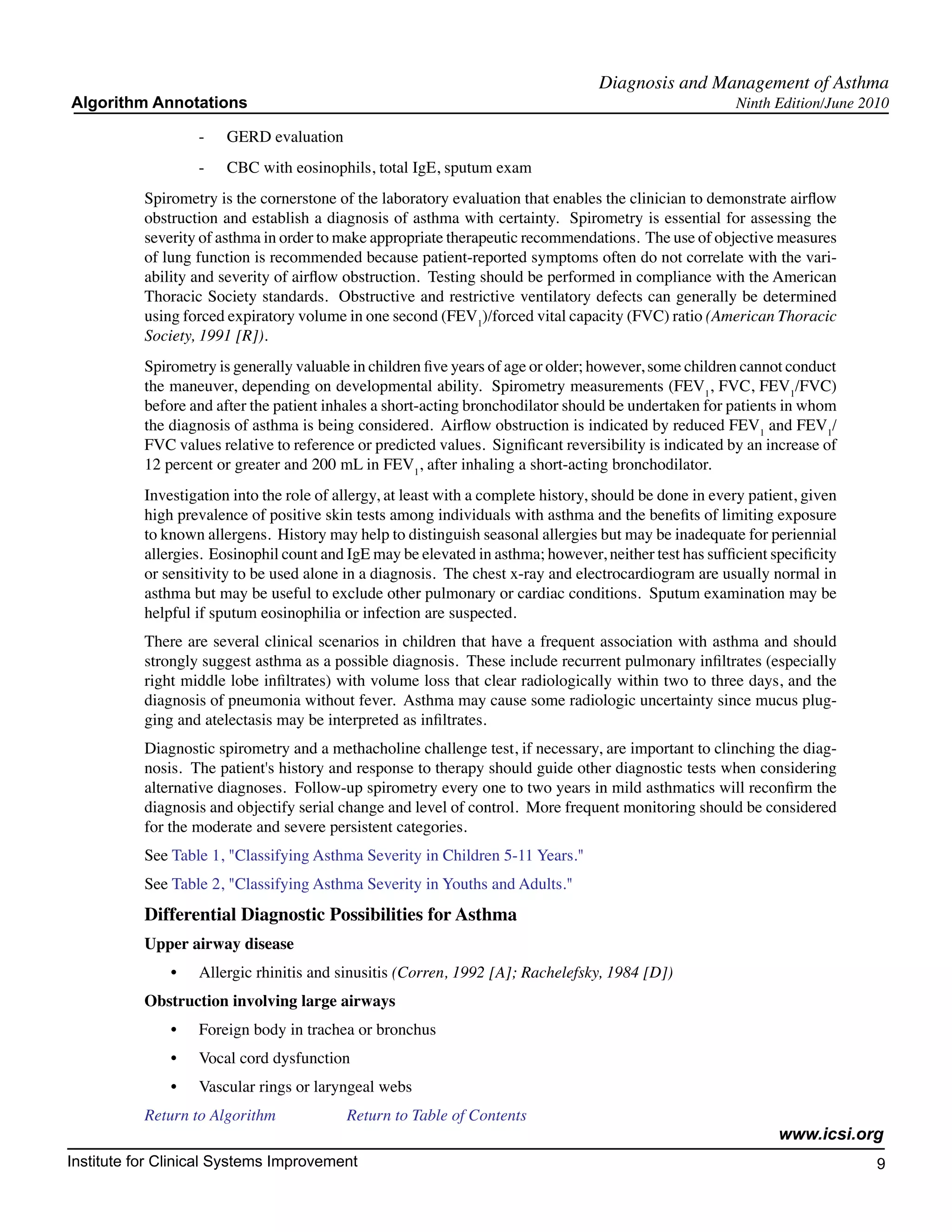 Diagnosis and Management of Asthma
Algorithm Annotations                                                                                     Ninth Edition/June 2010

                    -	   GERD evaluation
                    -	   CBC with eosinophils, total IgE, sputum exam
           Spirometry is the cornerstone of the laboratory evaluation that enables the clinician to demonstrate airflow
           obstruction and establish a diagnosis of asthma with certainty. Spirometry is essential for assessing the
           severity of asthma in order to make appropriate therapeutic recommendations. The use of objective measures
           of lung function is recommended because patient-reported symptoms often do not correlate with the vari-
           ability and severity of airflow obstruction. Testing should be performed in compliance with the American
           Thoracic Society standards. Obstructive and restrictive ventilatory defects can generally be determined
           using forced expiratory volume in one second (FEV1)/forced vital capacity (FVC) ratio (American Thoracic
           Society, 1991 [R]).
           Spirometry is generally valuable in children five years of age or older; however, some children cannot conduct
           the maneuver, depending on developmental ability. Spirometry measurements (FEV1, FVC, FEV1/FVC)
           before and after the patient inhales a short-acting bronchodilator should be undertaken for patients in whom
           the diagnosis of asthma is being considered. Airflow obstruction is indicated by reduced FEV1 and FEV1/
           FVC values relative to reference or predicted values. Significant reversibility is indicated by an increase of
           12 percent or greater and 200 mL in FEV1, after inhaling a short-acting bronchodilator.
           Investigation into the role of allergy, at least with a complete history, should be done in every patient, given
           high prevalence of positive skin tests among individuals with asthma and the benefits of limiting exposure
           to known allergens. History may help to distinguish seasonal allergies but may be inadequate for periennial
           allergies. Eosinophil count and IgE may be elevated in asthma; however, neither test has sufficient specificity
           or sensitivity to be used alone in a diagnosis. The chest x-ray and electrocardiogram are usually normal in
           asthma but may be useful to exclude other pulmonary or cardiac conditions. Sputum examination may be
           helpful if sputum eosinophilia or infection are suspected.
           There are several clinical scenarios in children that have a frequent association with asthma and should
           strongly suggest asthma as a possible diagnosis. These include recurrent pulmonary infiltrates (especially
           right middle lobe infiltrates) with volume loss that clear radiologically within two to three days, and the
           diagnosis of pneumonia without fever. Asthma may cause some radiologic uncertainty since mucus plug-
           ging and atelectasis may be interpreted as infiltrates.
           Diagnostic spirometry and a methacholine challenge test, if necessary, are important to clinching the diag-
           nosis. The patient's history and response to therapy should guide other diagnostic tests when considering
           alternative diagnoses. Follow-up spirometry every one to two years in mild asthmatics will reconfirm the
           diagnosis and objectify serial change and level of control. More frequent monitoring should be considered
           for the moderate and severe persistent categories.
           See Table 1, "Classifying Asthma Severity in Children 5-11 Years."
           See Table 2, "Classifying Asthma Severity in Youths and Adults."
           Differential Diagnostic Possibilities for Asthma
           Upper airway disease
               •	   Allergic rhinitis and sinusitis (Corren, 1992 [A]; Rachelefsky, 1984 [D])
           Obstruction involving large airways
               •	   Foreign body in trachea or bronchus
               •	   Vocal cord dysfunction
               •	   Vascular rings or laryngeal webs
           Return to Algorithm		           Return to Table of Contents
                                                                                                                 www.icsi.org
Institute for Clinical Systems Improvement                                                                                     9
                                                                                                                                	
                                                                                                                                	
 