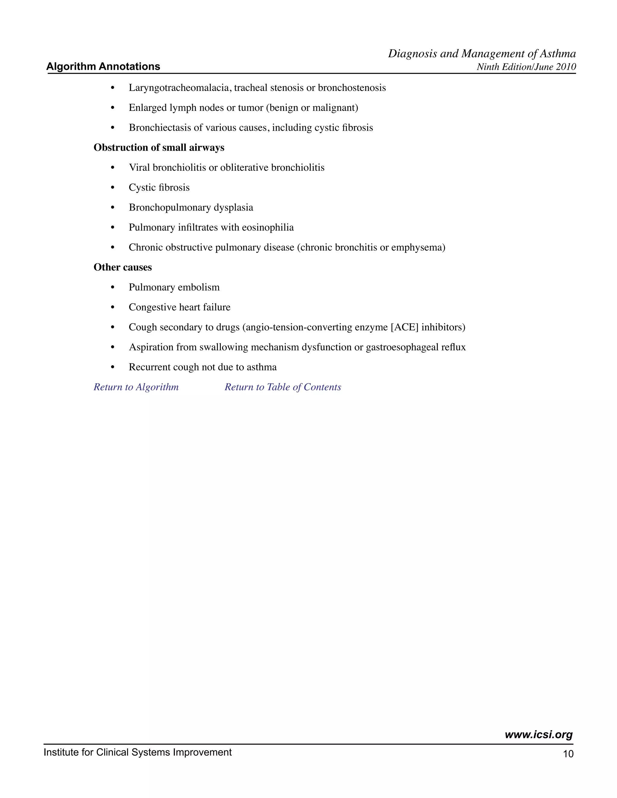 Diagnosis and Management of Asthma
Algorithm Annotations                                                                            Ninth Edition/June 2010

              •	   Laryngotracheomalacia, tracheal stenosis or bronchostenosis
              •	   Enlarged lymph nodes or tumor (benign or malignant)
              •	   Bronchiectasis of various causes, including cystic fibrosis
           Obstruction of small airways
              •	   Viral bronchiolitis or obliterative bronchiolitis
              •	   Cystic fibrosis
              •	   Bronchopulmonary dysplasia
              •	   Pulmonary infiltrates with eosinophilia
              •	   Chronic obstructive pulmonary disease (chronic bronchitis or emphysema)
           Other causes
              •	   Pulmonary embolism
              •	   Congestive heart failure
              •	   Cough secondary to drugs (angio-tension-converting enzyme [ACE] inhibitors)
              •	   Aspiration from swallowing mechanism dysfunction or gastroesophageal reflux
              •	   Recurrent cough not due to asthma
           Return to Algorithm		          Return to Table of Contents




                                                                                                       www.icsi.org
Institute for Clinical Systems Improvement                                                                          10
                                                                                                                      	
                                                                                                                      	
 