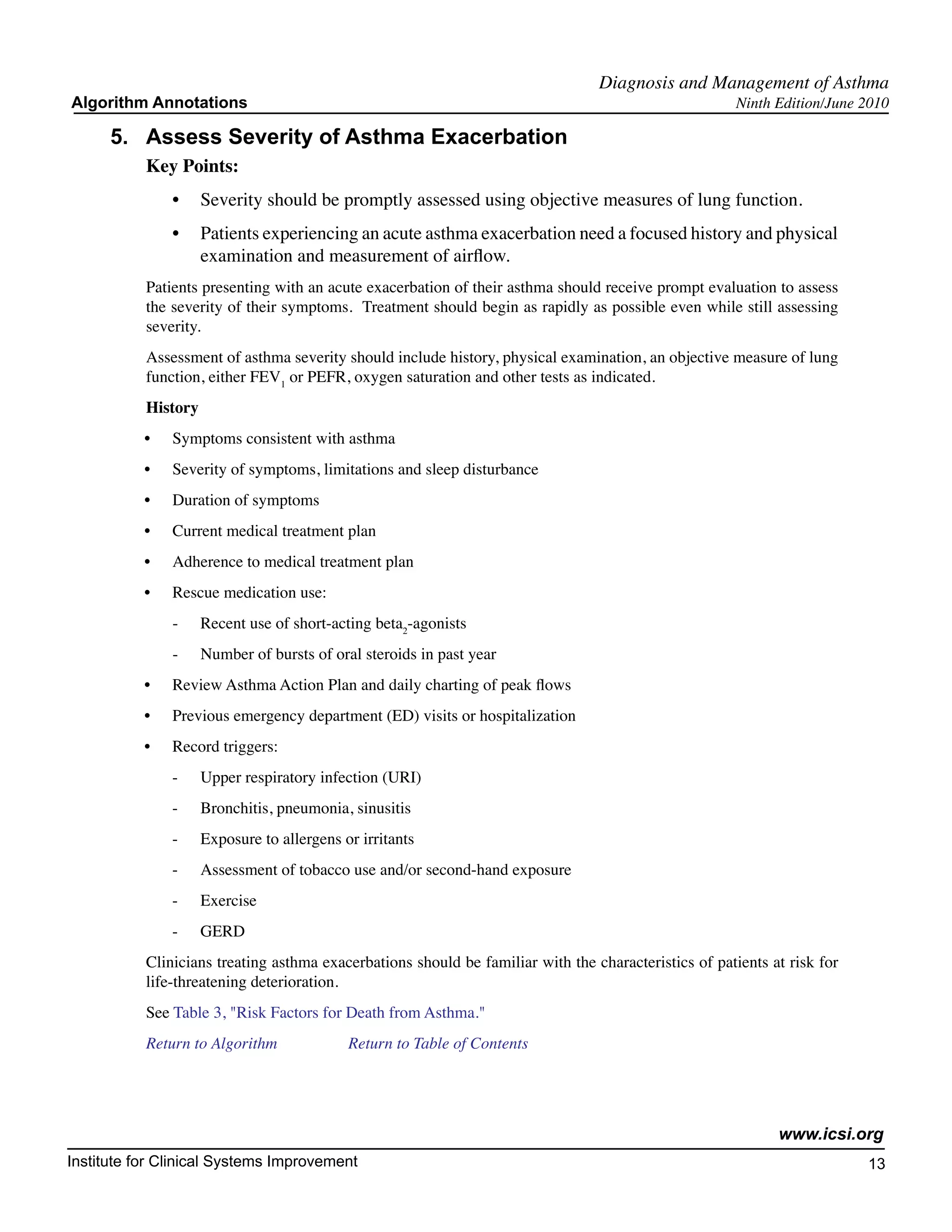 Diagnosis and Management of Asthma
Algorithm Annotations                                                                                  Ninth Edition/June 2010

      5.	 Assess Severity of Asthma Exacerbation
           Key Points:
                •	 Severity should be promptly assessed using objective measures of lung function.
                •	 Patients experiencing an acute asthma exacerbation need a focused history and physical
                   examination and measurement of airflow.
           Patients presenting with an acute exacerbation of their asthma should receive prompt evaluation to assess
           the severity of their symptoms. Treatment should begin as rapidly as possible even while still assessing
           severity.
           Assessment of asthma severity should include history, physical examination, an objective measure of lung
           function, either FEV1 or PEFR, oxygen saturation and other tests as indicated.
           History
           •	   Symptoms consistent with asthma
           •	   Severity of symptoms, limitations and sleep disturbance
           •	   Duration of symptoms
           •	   Current medical treatment plan
           •	   Adherence to medical treatment plan
           •	   Rescue medication use:
                -	   Recent use of short-acting beta2-agonists
                -	   Number of bursts of oral steroids in past year
           •	   Review Asthma Action Plan and daily charting of peak flows
           •	   Previous emergency department (ED) visits or hospitalization
           •	   Record triggers:
                -	   Upper respiratory infection (URI)
                -	   Bronchitis, pneumonia, sinusitis
                -	   Exposure to allergens or irritants
                -	   Assessment of tobacco use and/or second-hand exposure
                -	   Exercise
                -	   GERD
           Clinicians treating asthma exacerbations should be familiar with the characteristics of patients at risk for
           life-threatening deterioration.
           See Table 3, "Risk Factors for Death from Asthma."
           Return to Algorithm		            Return to Table of Contents




                                                                                                             www.icsi.org
Institute for Clinical Systems Improvement                                                                                13
                                                                                                                            	
                                                                                                                            	
 
