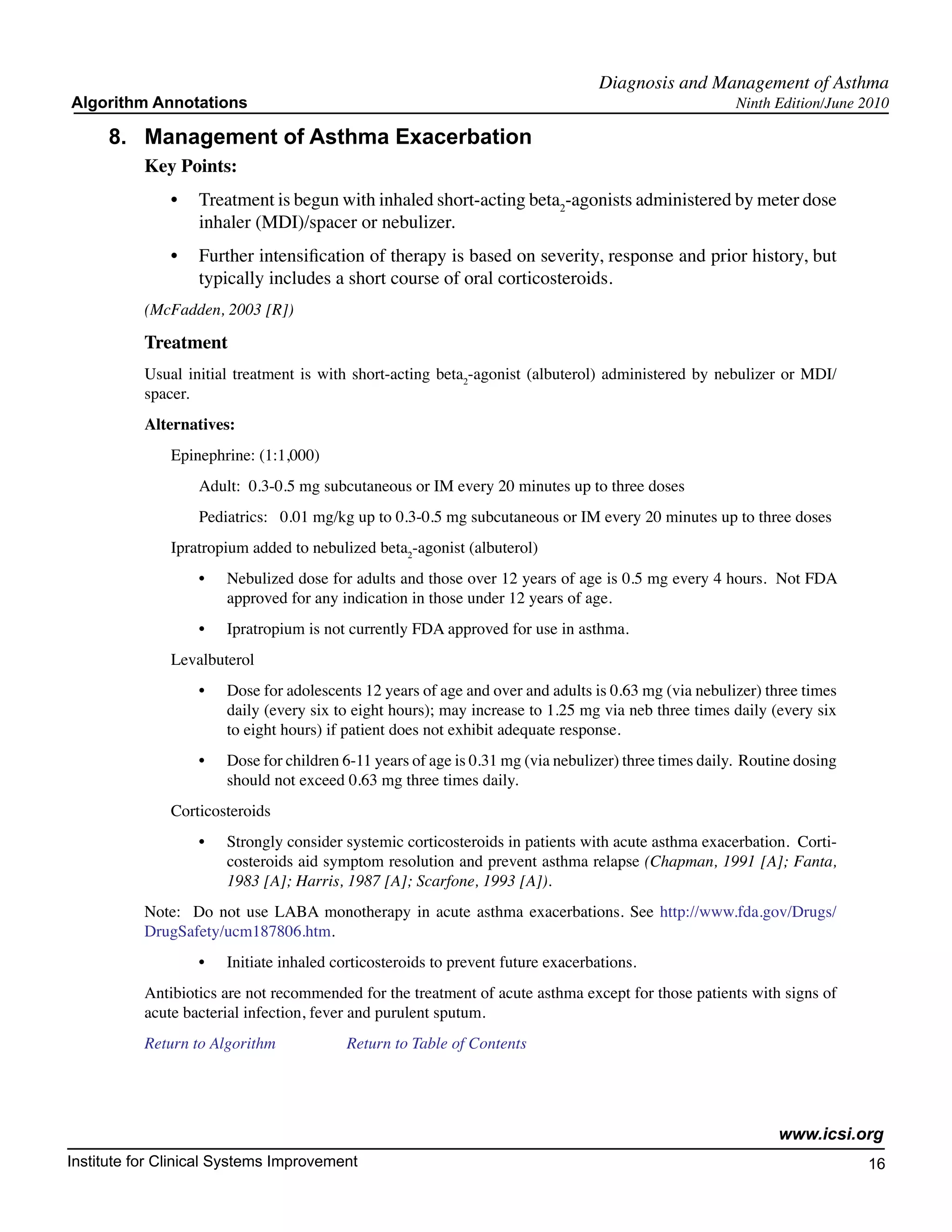 Diagnosis and Management of Asthma
Algorithm Annotations                                                                                   Ninth Edition/June 2010

     8.	 Management of Asthma Exacerbation
           Key Points:
               •	 Treatment is begun with inhaled short-acting beta2-agonists administered by meter dose
                  inhaler (MDI)/spacer or nebulizer.
               •	 Further intensification of therapy is based on severity, response and prior history, but
                  typically includes a short course of oral corticosteroids.
           (McFadden, 2003 [R])

           Treatment
           Usual initial treatment is with short-acting beta2-agonist (albuterol) administered by nebulizer or MDI/
           spacer.
           Alternatives:
               Epinephrine: (1:1,000)
                   Adult:  0.3-0.5 mg subcutaneous or IM every 20 minutes up to three doses
                   Pediatrics:   0.01 mg/kg up to 0.3-0.5 mg subcutaneous or IM every 20 minutes up to three doses
               Ipratropium added to nebulized beta2-agonist (albuterol)
                   •	   Nebulized dose for adults and those over 12 years of age is 0.5 mg every 4 hours.  Not FDA
                        approved for any indication in those under 12 years of age.
                   •	   Ipratropium is not currently FDA approved for use in asthma.
               Levalbuterol
                   •	   Dose for adolescents 12 years of age and over and adults is 0.63 mg (via nebulizer) three times
                        daily (every six to eight hours); may increase to 1.25 mg via neb three times daily (every six
                        to eight hours) if patient does not exhibit adequate response.
                   •	   Dose for children 6-11 years of age is 0.31 mg (via nebulizer) three times daily.  Routine dosing
                        should not exceed 0.63 mg three times daily.
               Corticosteroids
                   •	   Strongly consider systemic corticosteroids in patients with acute asthma exacerbation.  Corti-
                        costeroids aid symptom resolution and prevent asthma relapse (Chapman, 1991 [A]; Fanta,
                        1983 [A]; Harris, 1987 [A]; Scarfone, 1993 [A]).
           Note:   Do not use LABA monotherapy in acute asthma exacerbations. See http://www.fda.gov/Drugs/
           DrugSafety/ucm187806.htm.   
                   •	   Initiate inhaled corticosteroids to prevent future exacerbations.
           Antibiotics are not recommended for the treatment of acute asthma except for those patients with signs of
           acute bacterial infection, fever and purulent sputum.
           Return to Algorithm		           Return to Table of Contents




                                                                                                               www.icsi.org
Institute for Clinical Systems Improvement                                                                                  16
                                                                                                                              	
                                                                                                                              	
 