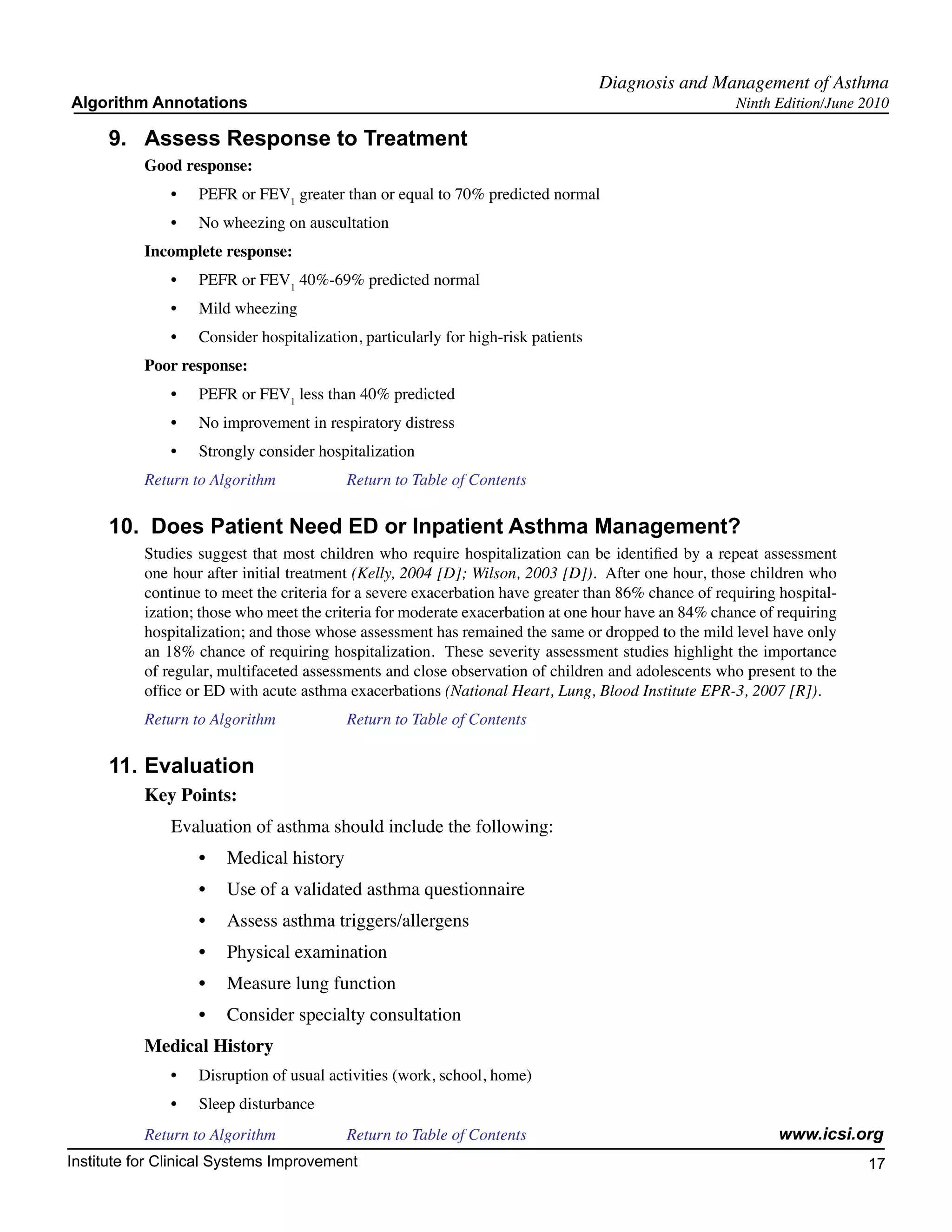 Diagnosis and Management of Asthma
Algorithm Annotations                                                                                 Ninth Edition/June 2010

     9.	 Assess Response to Treatment
           Good response:
               •	   PEFR or FEV1 greater than or equal to 70% predicted normal
               •	   No wheezing on auscultation
           Incomplete response:
               •	   PEFR or FEV1 40%-69% predicted normal
               •	   Mild wheezing
               •	   Consider hospitalization, particularly for high-risk patients
           Poor response:
               •	   PEFR or FEV1 less than 40% predicted
               •	   No improvement in respiratory distress
               •	   Strongly consider hospitalization
           Return to Algorithm		           Return to Table of Contents

     10.  Does Patient Need ED or Inpatient Asthma Management?
           Studies suggest that most children who require hospitalization can be identified by a repeat assessment
           one hour after initial treatment (Kelly, 2004 [D]; Wilson, 2003 [D]).  After one hour, those children who
           continue to meet the criteria for a severe exacerbation have greater than 86% chance of requiring hospital-
           ization; those who meet the criteria for moderate exacerbation at one hour have an 84% chance of requiring
           hospitalization; and those whose assessment has remained the same or dropped to the mild level have only
           an 18% chance of requiring hospitalization.  These severity assessment studies highlight the importance
           of regular, multifaceted assessments and close observation of children and adolescents who present to the
           office or ED with acute asthma exacerbations (National Heart, Lung, Blood Institute EPR-3, 2007 [R]).
           Return to Algorithm		           Return to Table of Contents

     11.	Evaluation
           Key Points:
               Evaluation of asthma should include the following:
                    •	 Medical history
                    •	 Use of a validated asthma questionnaire
                    •	 Assess asthma triggers/allergens
                    •	 Physical examination
                    •	 Measure lung function
                    •	 Consider specialty consultation
           Medical History
               •	   Disruption of usual activities (work, school, home)
               •	   Sleep disturbance
           Return to Algorithm		           Return to Table of Contents                                       www.icsi.org
Institute for Clinical Systems Improvement                                                                               17
                                                                                                                           	
                                                                                                                           	
 