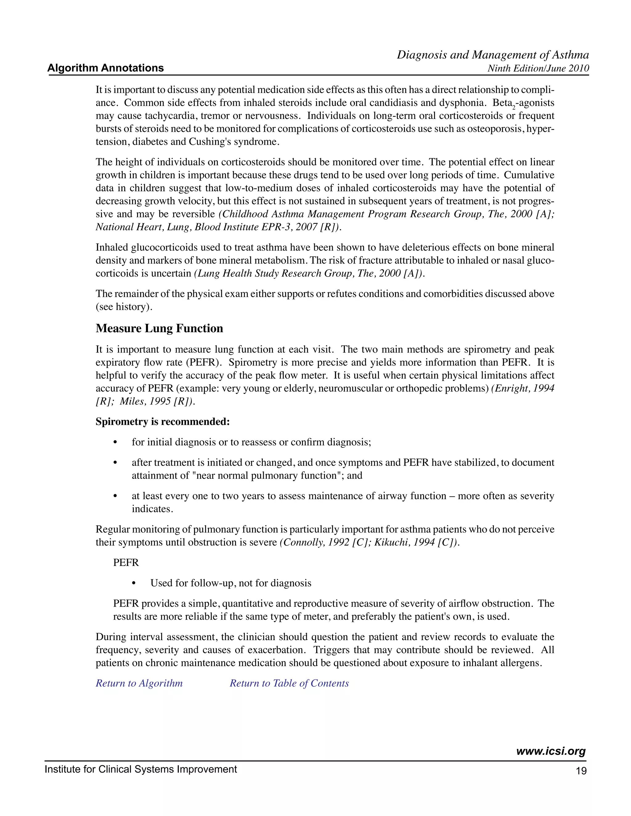 Diagnosis and Management of Asthma
Algorithm Annotations                                                                                        Ninth Edition/June 2010

           It is important to discuss any potential medication side effects as this often has a direct relationship to compli-
           ance. Common side effects from inhaled steroids include oral candidiasis and dysphonia. Beta2-agonists
           may cause tachycardia, tremor or nervousness. Individuals on long-term oral corticosteroids or frequent
           bursts of steroids need to be monitored for complications of corticosteroids use such as osteoporosis, hyper-
           tension, diabetes and Cushing's syndrome.
           The height of individuals on corticosteroids should be monitored over time. The potential effect on linear
           growth in children is important because these drugs tend to be used over long periods of time. Cumulative
           data in children suggest that low-to-medium doses of inhaled corticosteroids may have the potential of
           decreasing growth velocity, but this effect is not sustained in subsequent years of treatment, is not progres-
           sive and may be reversible (Childhood Asthma Management Program Research Group, The, 2000 [A];
           National Heart, Lung, Blood Institute EPR-3, 2007 [R]).
           Inhaled glucocorticoids used to treat asthma have been shown to have deleterious effects on bone mineral
           density and markers of bone mineral metabolism. The risk of fracture attributable to inhaled or nasal gluco-
           corticoids is uncertain (Lung Health Study Research Group, The, 2000 [A]).
           The remainder of the physical exam either supports or refutes conditions and comorbidities discussed above
           (see history).

           Measure Lung Function
           It is important to measure lung function at each visit. The two main methods are spirometry and peak
           expiratory flow rate (PEFR). Spirometry is more precise and yields more information than PEFR. It is
           helpful to verify the accuracy of the peak flow meter. It is useful when certain physical limitations affect
           accuracy of PEFR (example: very young or elderly, neuromuscular or orthopedic problems) (Enright, 1994
           [R]; Miles, 1995 [R]).
           Spirometry is recommended:
               •	   for initial diagnosis or to reassess or confirm diagnosis;
               •	   after treatment is initiated or changed, and once symptoms and PEFR have stabilized, to document
                    attainment of "near normal pulmonary function"; and
               •	   at least every one to two years to assess maintenance of airway function – more often as severity
                    indicates.
           Regular monitoring of pulmonary function is particularly important for asthma patients who do not perceive
           their symptoms until obstruction is severe (Connolly, 1992 [C]; Kikuchi, 1994 [C]).
               PEFR
                    •	   Used for follow-up, not for diagnosis
               PEFR provides a simple, quantitative and reproductive measure of severity of airflow obstruction. The
               results are more reliable if the same type of meter, and preferably the patient's own, is used.
           During interval assessment, the clinician should question the patient and review records to evaluate the
           frequency, severity and causes of exacerbation. Triggers that may contribute should be reviewed. All
           patients on chronic maintenance medication should be questioned about exposure to inhalant allergens.
           Return to Algorithm		            Return to Table of Contents




                                                                                                                    www.icsi.org
Institute for Clinical Systems Improvement                                                                                       19
                                                                                                                                   	
                                                                                                                                   	
 