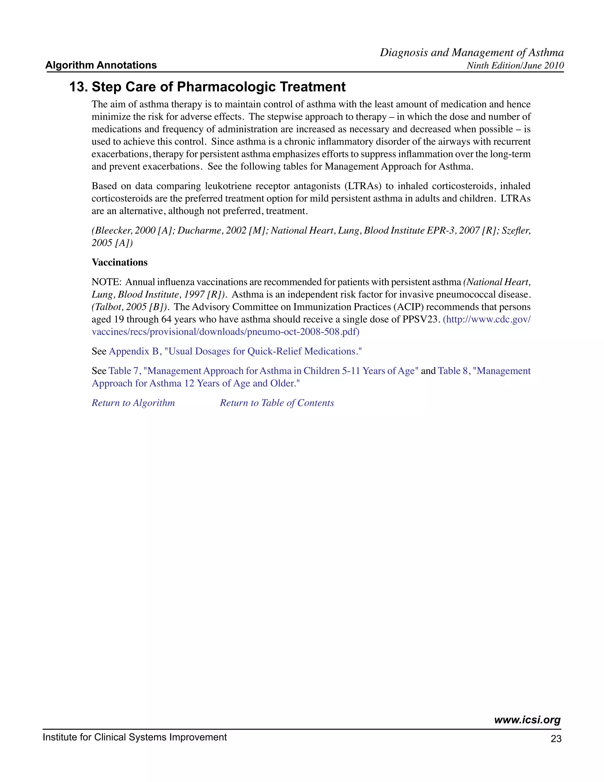 Diagnosis and Management of Asthma
Algorithm Annotations                                                                                 Ninth Edition/June 2010

     13.	Step Care of Pharmacologic Treatment
           The aim of asthma therapy is to maintain control of asthma with the least amount of medication and hence
           minimize the risk for adverse effects. The stepwise approach to therapy – in which the dose and number of
           medications and frequency of administration are increased as necessary and decreased when possible – is
           used to achieve this control. Since asthma is a chronic inflammatory disorder of the airways with recurrent
           exacerbations, therapy for persistent asthma emphasizes efforts to suppress inflammation over the long-term
           and prevent exacerbations. See the following tables for Management Approach for Asthma.
           Based on data comparing leukotriene receptor antagonists (LTRAs) to inhaled corticosteroids, inhaled
           corticosteroids are the preferred treatment option for mild persistent asthma in adults and children. LTRAs
           are an alternative, although not preferred, treatment.
           (Bleecker, 2000 [A]; Ducharme, 2002 [M]; National Heart, Lung, Blood Institute EPR-3, 2007 [R]; Szefler,
           2005 [A])
           Vaccinations
           NOTE: Annual influenza vaccinations are recommended for patients with persistent asthma (National Heart,
           Lung, Blood Institute, 1997 [R]). Asthma is an independent risk factor for invasive pneumococcal disease.
           (Talbot, 2005 [B]). The Advisory Committee on Immunization Practices (ACIP) recommends that persons
           aged 19 through 64 years who have asthma should receive a single dose of PPSV23. (http://www.cdc.gov/
           vaccines/recs/provisional/downloads/pneumo-oct-2008-508.pdf)
           See Appendix B, "Usual Dosages for Quick-Relief Medications."
           See Table 7, "Management Approach for Asthma in Children 5-11 Years of Age" and Table 8, "Management
           Approach for Asthma 12 Years of Age and Older."
           Return to Algorithm		          Return to Table of Contents




                                                                                                             www.icsi.org
Institute for Clinical Systems Improvement                                                                               23
                                                                                                                           	
                                                                                                                           	
 