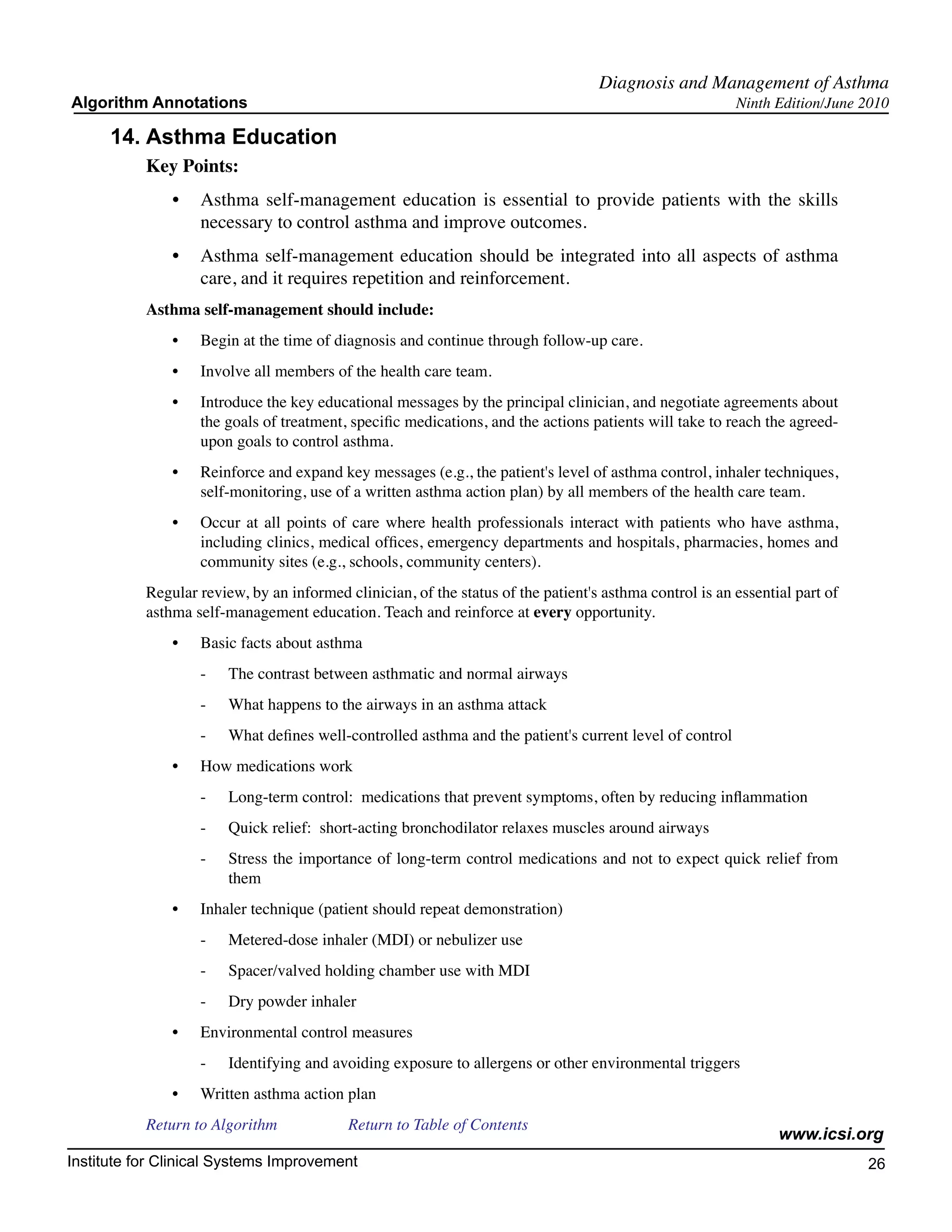 Diagnosis and Management of Asthma
Algorithm Annotations                                                                                     Ninth Edition/June 2010

      14.	Asthma Education
           Key Points:
               •	 Asthma self-management education is essential to provide patients with the skills
                  necessary to control asthma and improve outcomes.
               •	 Asthma self-management education should be integrated into all aspects of asthma
                  care, and it requires repetition and reinforcement.
           Asthma self-management should include:
               •	   Begin at the time of diagnosis and continue through follow-up care.
               •	   Involve all members of the health care team.
               •	   Introduce the key educational messages by the principal clinician, and negotiate agreements about
                    the goals of treatment, specific medications, and the actions patients will take to reach the agreed-
                    upon goals to control asthma.
               •	   Reinforce and expand key messages (e.g., the patient's level of asthma control, inhaler techniques,
                    self-monitoring, use of a written asthma action plan) by all members of the health care team.
               •	   Occur at all points of care where health professionals interact with patients who have asthma,
                    including clinics, medical offices, emergency departments and hospitals, pharmacies, homes and
                    community sites (e.g., schools, community centers).
           Regular review, by an informed clinician, of the status of the patient's asthma control is an essential part of
           asthma self-management education. Teach and reinforce at every opportunity.
               •	   Basic facts about asthma
                    -	   The contrast between asthmatic and normal airways
                    -	   What happens to the airways in an asthma attack
                    -	   What defines well-controlled asthma and the patient's current level of control
               •	   How medications work
                    -	   Long-term control: medications that prevent symptoms, often by reducing inflammation
                    -	   Quick relief: short-acting bronchodilator relaxes muscles around airways
                    -	   Stress the importance of long-term control medications and not to expect quick relief from
                         them
               •	   Inhaler technique (patient should repeat demonstration)
                    -	   Metered-dose inhaler (MDI) or nebulizer use
                    -	   Spacer/valved holding chamber use with MDI
                    -	   Dry powder inhaler
               •	   Environmental control measures
                    -	   Identifying and avoiding exposure to allergens or other environmental triggers
               •	   Written asthma action plan
           Return to Algorithm		           Return to Table of Contents
                                                                                                                www.icsi.org
Institute for Clinical Systems Improvement                                                                                   26
                                                                                                                               	
                                                                                                                               	
 