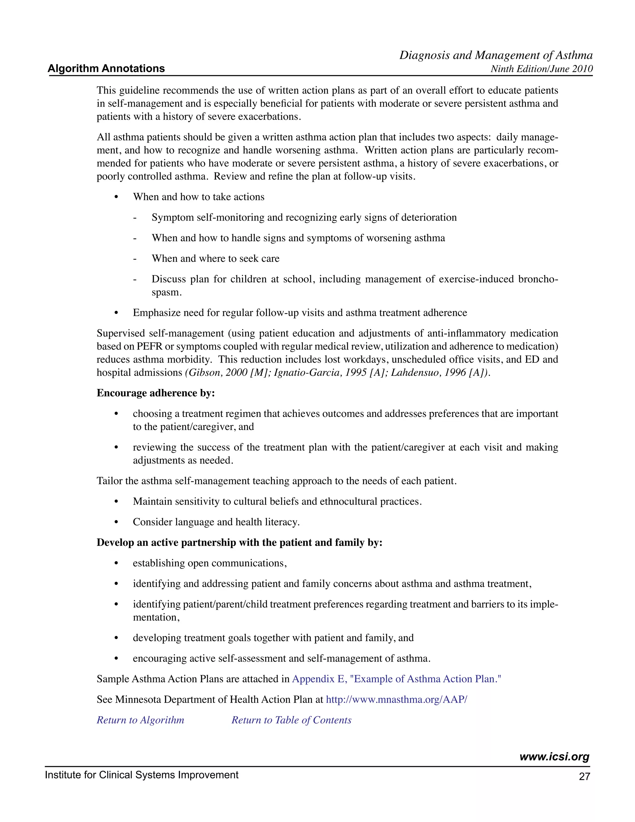 Diagnosis and Management of Asthma
Algorithm Annotations                                                                                   Ninth Edition/June 2010

           This guideline recommends the use of written action plans as part of an overall effort to educate patients
           in self-management and is especially beneficial for patients with moderate or severe persistent asthma and
           patients with a history of severe exacerbations.
           All asthma patients should be given a written asthma action plan that includes two aspects: daily manage-
           ment, and how to recognize and handle worsening asthma. Written action plans are particularly recom-
           mended for patients who have moderate or severe persistent asthma, a history of severe exacerbations, or
           poorly controlled asthma. Review and refine the plan at follow-up visits.
               •	   When and how to take actions
                    -	   Symptom self-monitoring and recognizing early signs of deterioration
                    -	   When and how to handle signs and symptoms of worsening asthma
                    -	   When and where to seek care
                    -	   Discuss plan for children at school, including management of exercise-induced broncho-
                         spasm.
               •	   Emphasize need for regular follow-up visits and asthma treatment adherence
           Supervised self-management (using patient education and adjustments of anti-inflammatory medication
           based on PEFR or symptoms coupled with regular medical review, utilization and adherence to medication)
           reduces asthma morbidity. This reduction includes lost workdays, unscheduled office visits, and ED and
           hospital admissions (Gibson, 2000 [M]; Ignatio-Garcia, 1995 [A]; Lahdensuo, 1996 [A]).
           Encourage adherence by:
               •	   choosing a treatment regimen that achieves outcomes and addresses preferences that are important
                    to the patient/caregiver, and
               •	   reviewing the success of the treatment plan with the patient/caregiver at each visit and making
                    adjustments as needed.
           Tailor the asthma self-management teaching approach to the needs of each patient.
               •	   Maintain sensitivity to cultural beliefs and ethnocultural practices.
               •	   Consider language and health literacy.
           Develop an active partnership with the patient and family by:
               •	   establishing open communications,
               •	   identifying and addressing patient and family concerns about asthma and asthma treatment,
               •	   identifying patient/parent/child treatment preferences regarding treatment and barriers to its imple-
                    mentation,
               •	   developing treatment goals together with patient and family, and
               •	   encouraging active self-assessment and self-management of asthma.
           Sample Asthma Action Plans are attached in Appendix E, "Example of Asthma Action Plan."
           See Minnesota Department of Health Action Plan at http://www.mnasthma.org/AAP/
           Return to Algorithm		           Return to Table of Contents


                                                                                                               www.icsi.org
Institute for Clinical Systems Improvement                                                                                  27
                                                                                                                              	
                                                                                                                              	
 