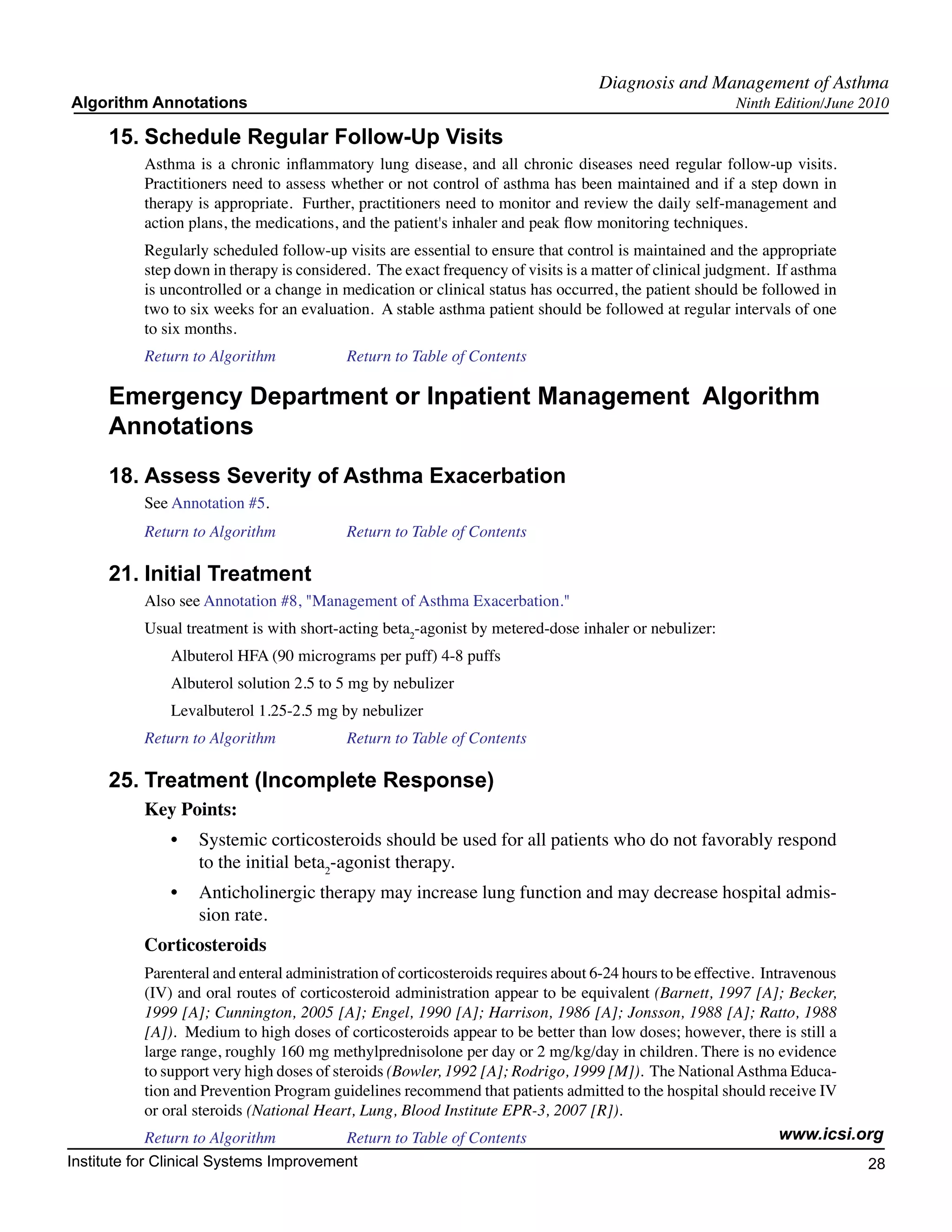 Diagnosis and Management of Asthma
Algorithm Annotations                                                                                   Ninth Edition/June 2010

     15.	Schedule Regular Follow-Up Visits
           Asthma is a chronic inflammatory lung disease, and all chronic diseases need regular follow-up visits.
           Practitioners need to assess whether or not control of asthma has been maintained and if a step down in
           therapy is appropriate. Further, practitioners need to monitor and review the daily self-management and
           action plans, the medications, and the patient's inhaler and peak flow monitoring techniques.
           Regularly scheduled follow-up visits are essential to ensure that control is maintained and the appropriate
           step down in therapy is considered. The exact frequency of visits is a matter of clinical judgment. If asthma
           is uncontrolled or a change in medication or clinical status has occurred, the patient should be followed in
           two to six weeks for an evaluation. A stable asthma patient should be followed at regular intervals of one
           to six months.
           Return to Algorithm		          Return to Table of Contents

     Emergency Department or Inpatient Management Algorithm
     Annotations
     18.	Assess Severity of Asthma Exacerbation
           See Annotation #5.
           Return to Algorithm		          Return to Table of Contents

     21.	Initial Treatment
           Also see Annotation #8, "Management of Asthma Exacerbation."
           Usual treatment is with short-acting beta2-agonist by metered-dose inhaler or nebulizer:
               Albuterol HFA (90 micrograms per puff) 4-8 puffs
               Albuterol solution 2.5 to 5 mg by nebulizer
               Levalbuterol 1.25-2.5 mg by nebulizer
           Return to Algorithm		          Return to Table of Contents

     25.	Treatment (Incomplete Response)
           Key Points:
               •	 Systemic corticosteroids should be used for all patients who do not favorably respond
                  to the initial beta2-agonist therapy.
               •	 Anticholinergic therapy may increase lung function and may decrease hospital admis-
                  sion rate.
           Corticosteroids
           Parenteral and enteral administration of corticosteroids requires about 6-24 hours to be effective. Intravenous
           (IV) and oral routes of corticosteroid administration appear to be equivalent (Barnett, 1997 [A]; Becker,
           1999 [A]; Cunnington, 2005 [A]; Engel, 1990 [A]; Harrison, 1986 [A]; Jonsson, 1988 [A]; Ratto, 1988
           [A]). Medium to high doses of corticosteroids appear to be better than low doses; however, there is still a
           large range, roughly 160 mg methylprednisolone per day or 2 mg/kg/day in children. There is no evidence
           to support very high doses of steroids (Bowler, 1992 [A]; Rodrigo, 1999 [M]). The National Asthma Educa-
           tion and Prevention Program guidelines recommend that patients admitted to the hospital should receive IV
           or oral steroids (National Heart, Lung, Blood Institute EPR-3, 2007 [R]).
           Return to Algorithm		           Return to Table of Contents                                            www.icsi.org
Institute for Clinical Systems Improvement                                                                                 28
                                                                                                                             	
                                                                                                                             	
 