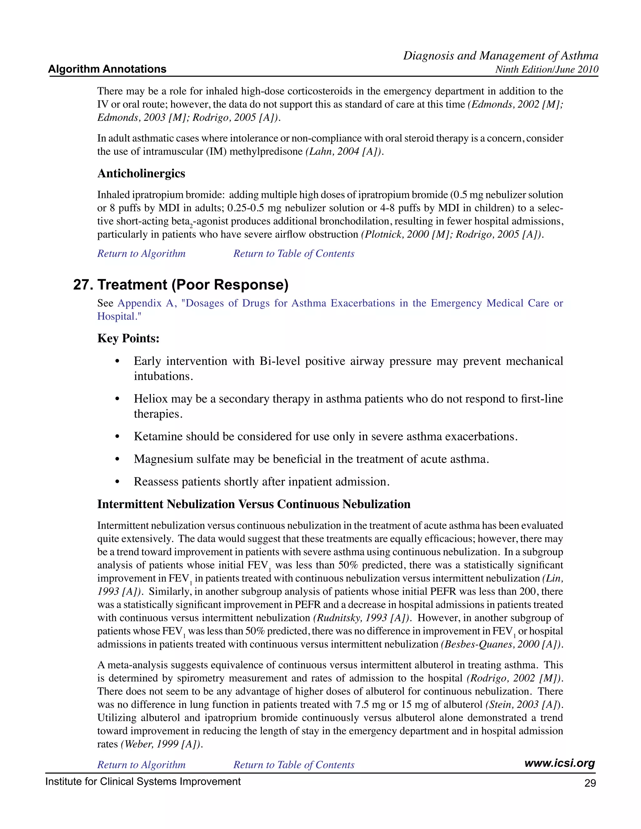 Diagnosis and Management of Asthma
Algorithm Annotations                                                                                   Ninth Edition/June 2010

           There may be a role for inhaled high-dose corticosteroids in the emergency department in addition to the
           IV or oral route; however, the data do not support this as standard of care at this time (Edmonds, 2002 [M];
           Edmonds, 2003 [M]; Rodrigo, 2005 [A]).
           In adult asthmatic cases where intolerance or non-compliance with oral steroid therapy is a concern, consider
           the use of intramuscular (IM) methylpredisone (Lahn, 2004 [A]).

           Anticholinergics
           Inhaled ipratropium bromide: adding multiple high doses of ipratropium bromide (0.5 mg nebulizer solution
           or 8 puffs by MDI in adults; 0.25-0.5 mg nebulizer solution or 4-8 puffs by MDI in children) to a selec-
           tive short-acting beta2-agonist produces additional bronchodilation, resulting in fewer hospital admissions,
           particularly in patients who have severe airflow obstruction (Plotnick, 2000 [M]; Rodrigo, 2005 [A]).
           Return to Algorithm		          Return to Table of Contents

     27.	Treatment (Poor Response)
           See Appendix A, "Dosages of Drugs for Asthma Exacerbations in the Emergency Medical Care or
           Hospital."

           Key Points:
               •	 Early intervention with Bi-level positive airway pressure may prevent mechanical
                  intubations.
               •	 Heliox may be a secondary therapy in asthma patients who do not respond to first-line
                  therapies.
               •	 Ketamine should be considered for use only in severe asthma exacerbations.
               •	 Magnesium sulfate may be beneficial in the treatment of acute asthma.
               •	 Reassess patients shortly after inpatient admission.
           Intermittent Nebulization Versus Continuous Nebulization
           Intermittent nebulization versus continuous nebulization in the treatment of acute asthma has been evaluated
           quite extensively. The data would suggest that these treatments are equally efficacious; however, there may
           be a trend toward improvement in patients with severe asthma using continuous nebulization. In a subgroup
           analysis of patients whose initial FEV1 was less than 50% predicted, there was a statistically significant
           improvement in FEV1 in patients treated with continuous nebulization versus intermittent nebulization (Lin,
           1993 [A]). Similarly, in another subgroup analysis of patients whose initial PEFR was less than 200, there
           was a statistically significant improvement in PEFR and a decrease in hospital admissions in patients treated
           with continuous versus intermittent nebulization (Rudnitsky, 1993 [A]). However, in another subgroup of
           patients whose FEV1 was less than 50% predicted, there was no difference in improvement in FEV1 or hospital
           admissions in patients treated with continuous versus intermittent nebulization (Besbes-Quanes, 2000 [A]).
           A meta-analysis suggests equivalence of continuous versus intermittent albuterol in treating asthma. This
           is determined by spirometry measurement and rates of admission to the hospital (Rodrigo, 2002 [M]).
           There does not seem to be any advantage of higher doses of albuterol for continuous nebulization. There
           was no difference in lung function in patients treated with 7.5 mg or 15 mg of albuterol (Stein, 2003 [A]).
           Utilizing albuterol and ipatroprium bromide continuously versus albuterol alone demonstrated a trend
           toward improvement in reducing the length of stay in the emergency department and in hospital admission
           rates (Weber, 1999 [A]).
           Return to Algorithm		          Return to Table of Contents                                         www.icsi.org
Institute for Clinical Systems Improvement                                                                                 29
                                                                                                                             	
                                                                                                                             	
 