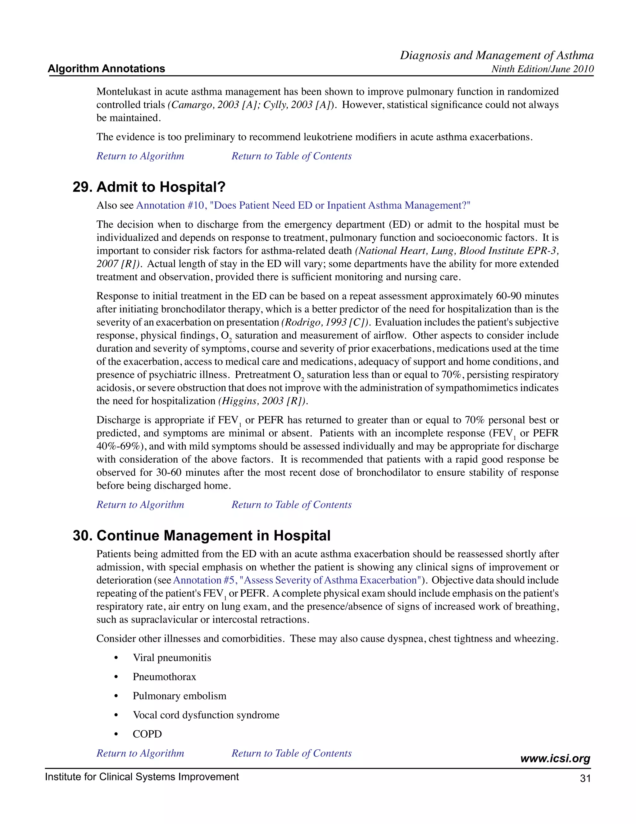 Diagnosis and Management of Asthma
Algorithm Annotations                                                                                     Ninth Edition/June 2010

           Montelukast in acute asthma management has been shown to improve pulmonary function in randomized
           controlled trials (Camargo, 2003 [A]; Cylly, 2003 [A]). However, statistical significance could not always
           be maintained.
           The evidence is too preliminary to recommend leukotriene modifiers in acute asthma exacerbations.
           Return to Algorithm		           Return to Table of Contents

     29.	Admit to Hospital?
           Also see Annotation #10, "Does Patient Need ED or Inpatient Asthma Management?"
           The decision when to discharge from the emergency department (ED) or admit to the hospital must be
           individualized and depends on response to treatment, pulmonary function and socioeconomic factors. It is
           important to consider risk factors for asthma-related death (National Heart, Lung, Blood Institute EPR-3,
           2007 [R]). Actual length of stay in the ED will vary; some departments have the ability for more extended
           treatment and observation, provided there is sufficient monitoring and nursing care.
           Response to initial treatment in the ED can be based on a repeat assessment approximately 60-90 minutes
           after initiating bronchodilator therapy, which is a better predictor of the need for hospitalization than is the
           severity of an exacerbation on presentation (Rodrigo, 1993 [C]). Evaluation includes the patient's subjective
           response, physical findings, O2 saturation and measurement of airflow. Other aspects to consider include
           duration and severity of symptoms, course and severity of prior exacerbations, medications used at the time
           of the exacerbation, access to medical care and medications, adequacy of support and home conditions, and
           presence of psychiatric illness. Pretreatment O2 saturation less than or equal to 70%, persisting respiratory
           acidosis, or severe obstruction that does not improve with the administration of sympathomimetics indicates
           the need for hospitalization (Higgins, 2003 [R]).
           Discharge is appropriate if FEV1 or PEFR has returned to greater than or equal to 70% personal best or
           predicted, and symptoms are minimal or absent. Patients with an incomplete response (FEV1 or PEFR
           40%-69%), and with mild symptoms should be assessed individually and may be appropriate for discharge
           with consideration of the above factors. It is recommended that patients with a rapid good response be
           observed for 30-60 minutes after the most recent dose of bronchodilator to ensure stability of response
           before being discharged home.
           Return to Algorithm		           Return to Table of Contents

     30.	Continue Management in Hospital
           Patients being admitted from the ED with an acute asthma exacerbation should be reassessed shortly after
           admission, with special emphasis on whether the patient is showing any clinical signs of improvement or
           deterioration (see Annotation #5, "Assess Severity of Asthma Exacerbation"). Objective data should include
           repeating of the patient's FEV1 or PEFR. A complete physical exam should include emphasis on the patient's
           respiratory rate, air entry on lung exam, and the presence/absence of signs of increased work of breathing,
           such as supraclavicular or intercostal retractions.
           Consider other illnesses and comorbidities. These may also cause dyspnea, chest tightness and wheezing.
               •	   Viral pneumonitis
               •	   Pneumothorax
               •	   Pulmonary embolism
               •	   Vocal cord dysfunction syndrome
               •	   COPD
           Return to Algorithm		           Return to Table of Contents
                                                                                                                 www.icsi.org
Institute for Clinical Systems Improvement                                                                                    31
                                                                                                                                	
                                                                                                                                	
 