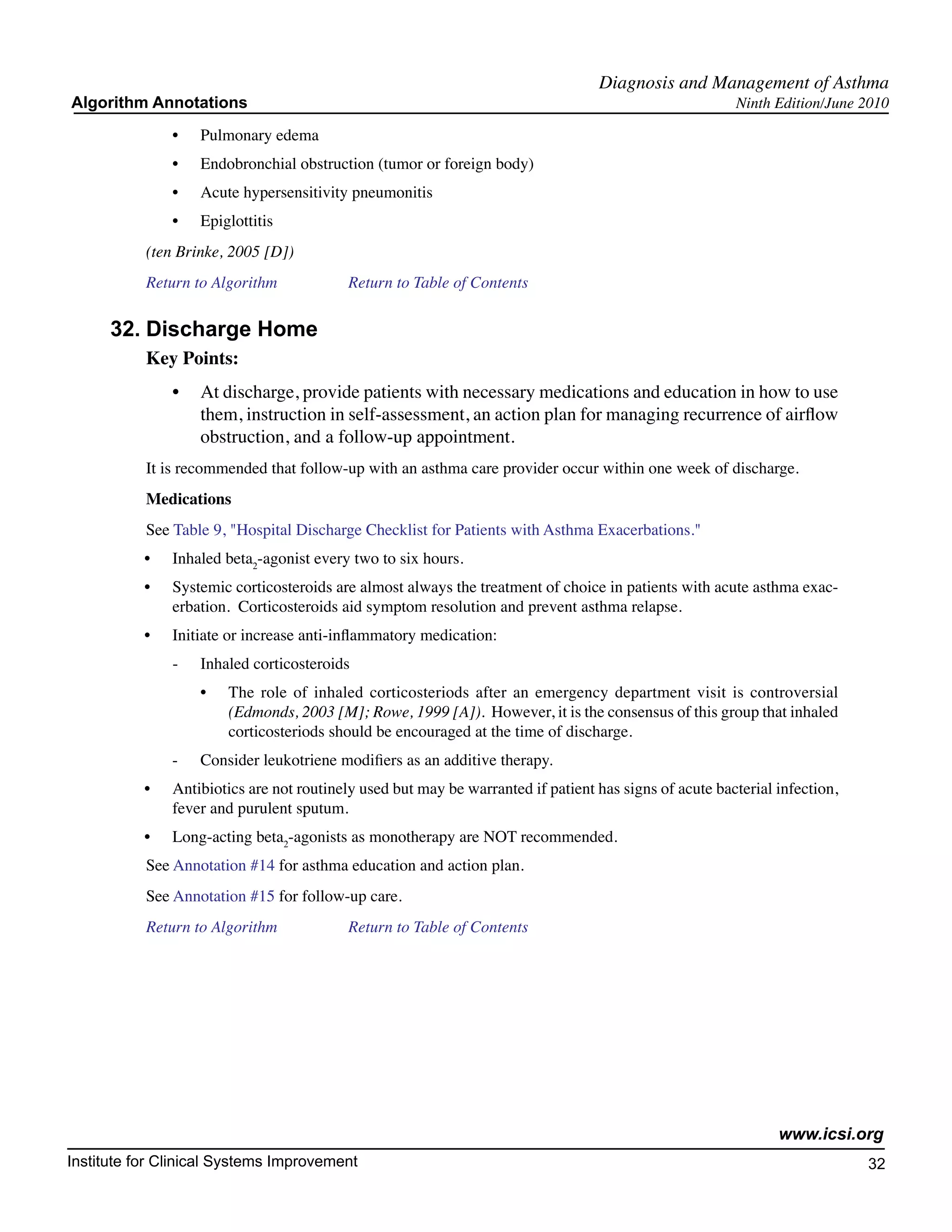 Diagnosis and Management of Asthma
Algorithm Annotations                                                                                    Ninth Edition/June 2010

                •	   Pulmonary edema
                •	   Endobronchial obstruction (tumor or foreign body)
                •	   Acute hypersensitivity pneumonitis
                •	   Epiglottitis
           (ten Brinke, 2005 [D])
           Return to Algorithm		            Return to Table of Contents

      32.	Discharge Home
           Key Points:
                •	 At discharge, provide patients with necessary medications and education in how to use
                   them, instruction in self-assessment, an action plan for managing recurrence of airflow
                   obstruction, and a follow-up appointment.
           It is recommended that follow-up with an asthma care provider occur within one week of discharge.
           Medications
           See Table 9, "Hospital Discharge Checklist for Patients with Asthma Exacerbations."
           •	   Inhaled beta2-agonist every two to six hours.
           •	   Systemic corticosteroids are almost always the treatment of choice in patients with acute asthma exac-
                erbation. Corticosteroids aid symptom resolution and prevent asthma relapse.
           •	   Initiate or increase anti-inflammatory medication:
                -	   Inhaled corticosteroids
                     •	   The role of inhaled corticosteriods after an emergency department visit is controversial
                          (Edmonds, 2003 [M]; Rowe, 1999 [A]). However, it is the consensus of this group that inhaled
                          corticosteriods should be encouraged at the time of discharge.
                -	   Consider leukotriene modifiers as an additive therapy.
           •	   Antibiotics are not routinely used but may be warranted if patient has signs of acute bacterial infection,
                fever and purulent sputum.
           •	   Long-acting beta2-agonists as monotherapy are NOT recommended.
           See Annotation #14 for asthma education and action plan.
           See Annotation #15 for follow-up care.
           Return to Algorithm		            Return to Table of Contents




                                                                                                                www.icsi.org
Institute for Clinical Systems Improvement                                                                                   32
                                                                                                                               	
                                                                                                                               	
 