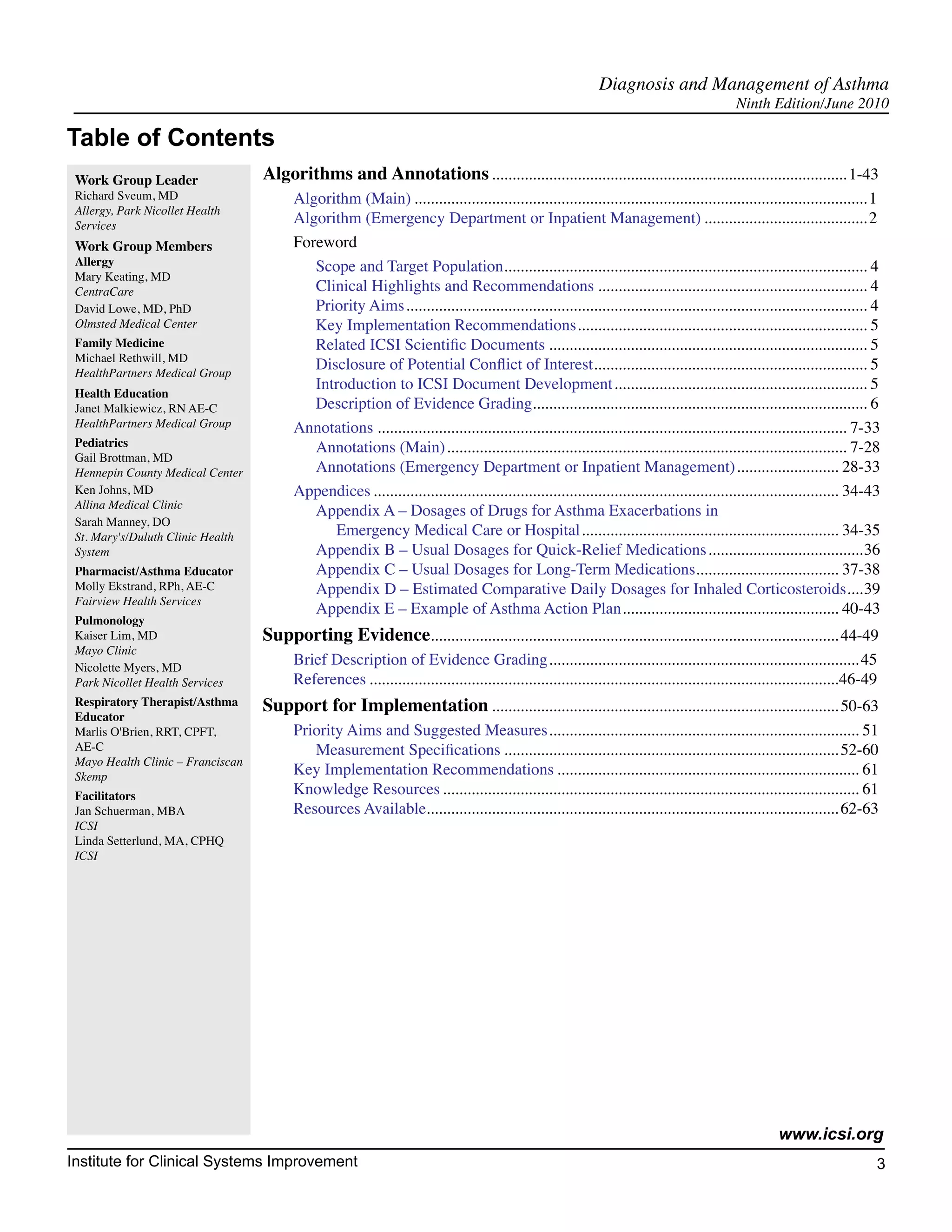 Diagnosis and Management of Asthma
                                                                                                                                            Ninth Edition/June 2010

Table of Contents
 Work Group Leader                 Algorithms and Annotations........................................................................................ 1-43
 Richard Sveum, MD                       Algorithm (Main)................................................................................................................ 1
 Allergy, Park Nicollet Health
 Services
                                         Algorithm (Emergency Department or Inpatient Management)......................................... 2
 Work Group Members                      Foreword
 Allergy                                    Scope and Target Population......................................................................................... 4
                                                                                    .
 Mary Keating, MD
 CentraCare                                 Clinical Highlights and Recommendations................................................................... 4
 David Lowe, MD, PhD                        Priority Aims.................................................................................................................. 4
 Olmsted Medical Center                     Key Implementation Recommendations........................................................................ 5
 Family Medicine                            Related ICSI Scientific Documents............................................................................... 5
 Michael Rethwill, MD
 HealthPartners Medical Group
                                            Disclosure of Potential Conflict of Interest................................................................... 5
                                                                                                          .
                                            Introduction to ICSI Document Development............................................................... 5
 Health Education
 Janet Malkiewicz, RN AE-C                  Description of Evidence Grading.................................................................................. 6
 HealthPartners Medical Group            Annotations.................................................................................................................... 7-33
 Pediatrics                                 Annotations (Main)................................................................................................... 7-28
 Gail Brottman, MD
 Hennepin County Medical Center             Annotations (Emergency Department or Inpatient Management).......................... 28-33
 Ken Johns, MD                           Appendices................................................................................................................... 34-43
 Allina Medical Clinic
                                            Appendix A – Dosages of Drugs for Asthma Exacerbations in
 Sarah Manney, DO
 St. Mary's/Duluth Clinic Health               Emergency Medical Care or Hospital................................................................ 34-35
 System                                     Appendix B – Usual Dosages for Quick-Relief Medications.......................................36
 Pharmacist/Asthma Educator                 Appendix C – Usual Dosages for Long-Term Medications................................... 37-38
                                                                                                                                   .
 Molly Ekstrand, RPh, AE-C                  Appendix D – Estimated Comparative Daily Dosages for Inhaled Corticosteroids....39                                          .
 Fairview Health Services
                                            Appendix E – Example of Asthma Action Plan. .................................................... 40-43
                                                                                                                 .
 Pulmonology
 Kaiser Lim, MD                    Supporting Evidence.................................................................................................... 44-49
 Mayo Clinic
 Nicolette Myers, MD
                                         Brief Description of Evidence Grading............................................................................. 45
 Park Nicollet Health Services           References....................................................................................................................46-49
 Respiratory Therapist/Asthma      Support for Implementation...................................................................................... 50-63
 Educator
 Marlis O'Brien, RRT, CPFT,              Priority Aims and Suggested Measures............................................................................. 51
 AE-C                                       Measurement Specifications................................................................................... 52-60
 Mayo Health Clinic – Franciscan
 Skemp                                   Key Implementation Recommendations........................................................................... 61
 Facilitators                            Knowledge Resources....................................................................................................... 61
 Jan Schuerman, MBA                      Resources Available..................................................................................................... 62-63
 ICSI
 Linda Setterlund, MA, CPHQ
 ICSI




                                                                                                                                                      www.icsi.org
Institute for Clinical Systems Improvement                                                                                                                                  3
                                                                                                                                                                             	
                                                                                                                                                                             	
 