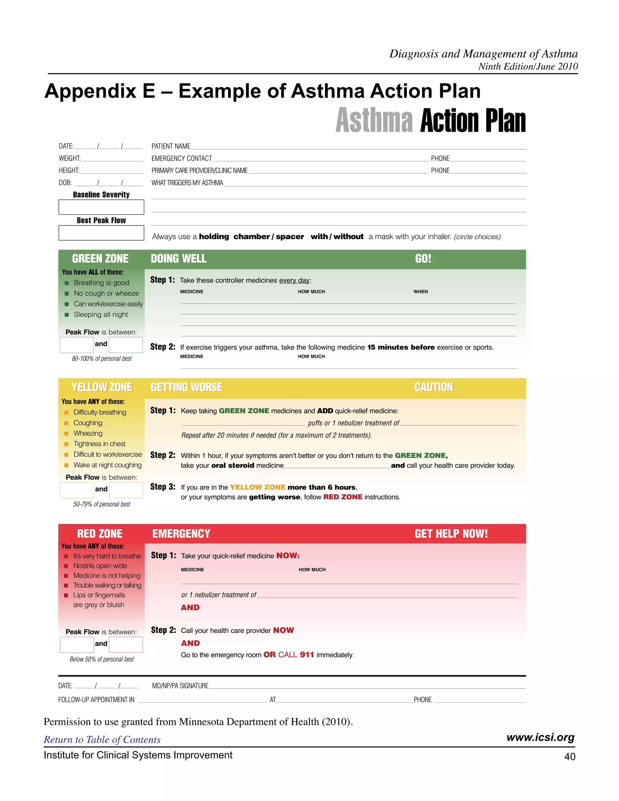 Diagnosis and Management of Asthma
                                                                                                                                                       Ninth Edition/June 2010

Appendix E – Example of Asthma Action Plan

   DATE:               /         /      PATIENT NAME
                                                                                                       Asthma Action Plan
   WEIGHT:                              EMERGENCY CONTACT                                                                                PHONE
   HEIGHT:                              PRIMARY CARE PROVIDER/CLINIC NAME                                                                PHONE
   DOB:                /         /      WHAT TRIGGERS MY ASTHMA
           Baseline Severity


            Best Peak Flow
                                        Always use a holding chamber / spacer with / without a mask with your inhaler. (circle choices)


          GREEN ZONE                    DOING WELL                                                                                GO!
    You have ALL of these:
     I     Breathing is good            Step 1: Take these controller medicines every day:
                                                 MEDICINE                                 HOW MUCH                                WHEN
     I     No cough or wheeze
     I     Can work/exercise easily
     I     Sleeping all night

     Peak Flow is between:
                   and
                                        Step 2: If exercise triggers your asthma, take the following medicine 15 minutes before exercise or sports.
                                                 MEDICINE                                 HOW MUCH
         80-100% of personal best



         YELLOW ZONE                    GETTING WORSE                                                                             CAUTION
    You have ANY of these:
     I     Difficulty breathing         Step 1: Keep taking GREEN ZONE medicines and ADD quick-relief medicine:
     I     Coughing                                                                          puffs or 1 nebulizer treatment of
     I     Wheezing                               Repeat after 20 minutes if needed (for a maximum of 2 treatments).
     I     Tightness in chest
     I     Difficult to work/exercise   Step 2: Within 1 hour, if your symptoms arenʼt better or you donʼt return to the GREEN ZONE,
     I     Wake at night coughing                 take your oral steroid medicine                                          and call your health care provider today.
     Peak Flow is between:
                   and                  Step 3: If you are in the YELLOW ZONE more than 6 hours,
                                                  or your symptoms are getting worse, follow RED ZONE instructions.
           50-79% of personal best



            RED ZONE                    EMERGENCY                                                                                 GET HELP NOW!
   You have ANY of these:
    I It’s very hard to breathe         Step 1: Take your quick-relief medicine NOW:
    I Nostrils open wide
                                                  MEDICINE                                HOW MUCH
    I Medicine is not helping
    I Trouble walking or talking
    I Lips or fingernails                         or 1 nebulizer treatment of
       are grey or bluish                         AND


     Peak Flow is between:              Step 2: Call your health care provider NOW
                   and                            AND
                                                  Go to the emergency room OR CALL 911 immediately.
         Below 50% of personal best



   DATE:           /         /          MD/NP/PA SIGNATURE
   FOLLOW-UP APPOINTMENT IN                                                     AT                                                PHONE


Permission to use granted from Minnesota Department of Health (2010).
Return to Table of Contents                                                                                                                                      www.icsi.org
Institute for Clinical Systems Improvement                                                                                                                                 40
                                                                                                                                                                             	
                                                                                                                                                                             	
 