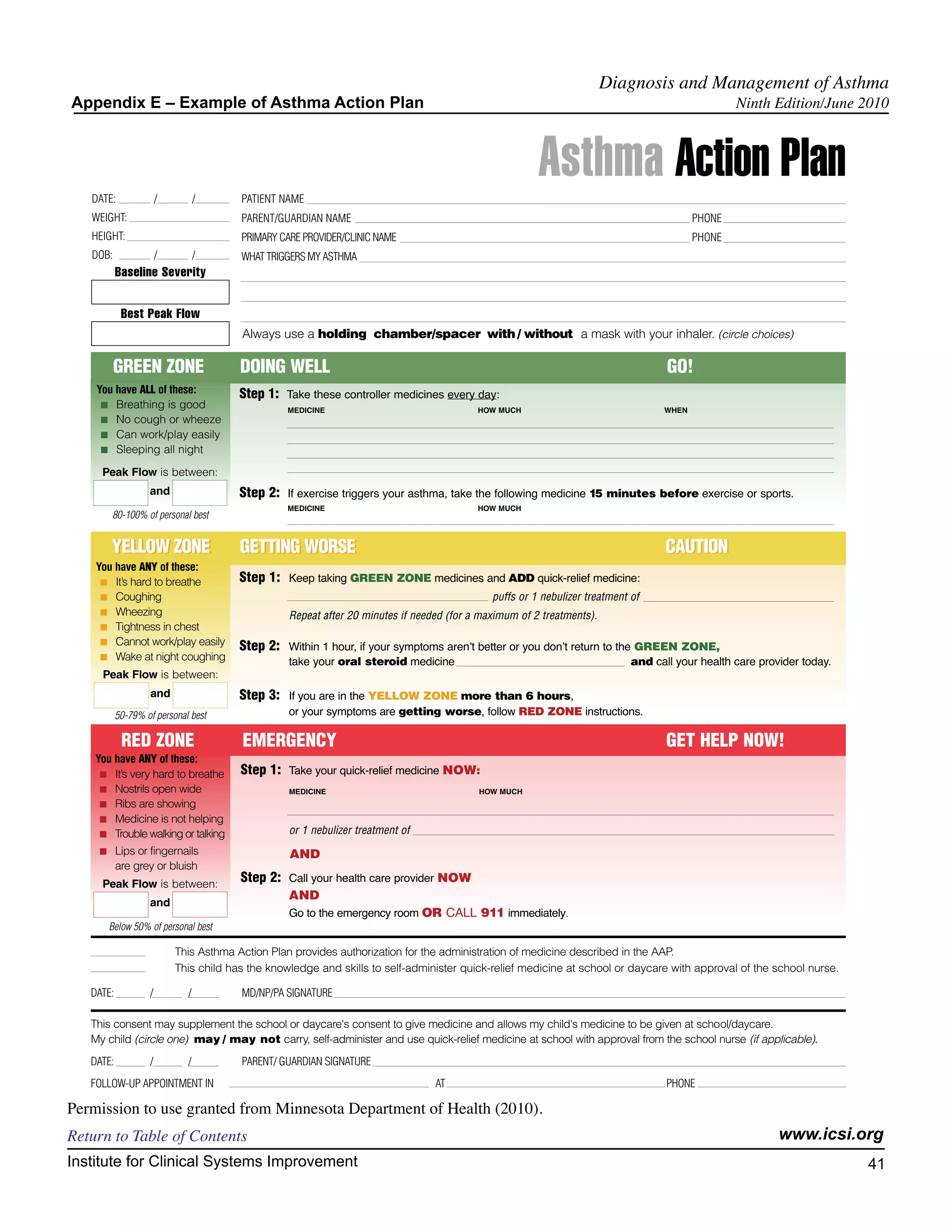 Diagnosis and Management of Asthma
Appendix E – Example of Asthma Action Plan                                                                                                       Ninth Edition/June 2010




   DATE:               /         /      PATIENT NAME
                                                                                                       Asthma Action Plan
   WEIGHT:                              PARENT/GUARDIAN NAME                                                                             PHONE
   HEIGHT:                              PRIMARY CARE PROVIDER/CLINIC NAME                                                                PHONE
   DOB:                /         /      WHAT TRIGGERS MY ASTHMA
           Baseline Severity


            Best Peak Flow
                                        Always use a holding chamber/spacer with / without a mask with your inhaler. (circle choices)

          GREEN ZONE                    DOING WELL                                                                                 GO!
    You have ALL of these:              Step 1: Take these controller medicines every day:
     I Breathing is good
                                                  MEDICINE                                HOW MUCH                                WHEN
     I No cough or wheeze
     I Can work/play easily
     I Sleeping all night

     Peak Flow is between:
                   and                  Step 2: If exercise triggers your asthma, take the following medicine 15 minutes before exercise or sports.
                                                  MEDICINE                                HOW MUCH
        80-100% of personal best


        YELLOW ZONE                     GETTING WORSE                                                                              CAUTION
    You have ANY of these:
     I It’s hard to breathe             Step 1: Keep taking GREEN ZONE medicines and ADD quick-relief medicine:
     I Coughing                                                                              puffs or 1 nebulizer treatment of
     I Wheezing                                   Repeat after 20 minutes if needed (for a maximum of 2 treatments).
     I Tightness in chest
     I Cannot work/play easily
                                        Step 2: Within 1 hour, if your symptoms arenʼt better or you donʼt return to the GREEN ZONE,
     I Wake at night coughing
                                                  take your oral steroid medicine                                           and call your health care provider today.
     Peak Flow is between:
                   and                  Step 3: If you are in the YELLOW ZONE more than 6 hours,
           50-79% of personal best                or your symptoms are getting worse, follow RED ZONE instructions.

            RED ZONE                    EMERGENCY                                                                                  GET HELP NOW!
    You have ANY of these:
     I It’s very hard to breathe        Step 1: Take your quick-relief medicine NOW:
     I Nostrils open wide                         MEDICINE                                HOW MUCH
     I Ribs are showing
     I Medicine is not helping
     I Trouble walking or talking                 or 1 nebulizer treatment of
    I      Lips or fingernails                    AND
           are grey or bluish
     Peak Flow is between:
                                        Step 2: Call your health care provider NOW
                                                  AND
                   and
                                                  Go to the emergency room OR CALL 911 immediately.
        Below 50% of personal best

                           This Asthma Action Plan provides authorization for the administration of medicine described in the AAP.
                           This child has the knowledge and skills to self-administer quick-relief medicine at school or daycare with approval of the school nurse.

   DATE:           /         /          MD/NP/PA SIGNATURE

   This consent may supplement the school or daycare's consent to give medicine and allows my child's medicine to be given at school/daycare.
   My child (circle one) may / may not carry, self-administer and use quick-relief medicine at school with approval from the school nurse (if applicable).
   DATE:           /         /          PARENT/ GUARDIAN SIGNATURE
   FOLLOW-UP APPOINTMENT IN                                                      AT                                                PHONE

Permission to use granted from Minnesota Department of Health (2010).
Return to Table of Contents                                                                                                                               www.icsi.org
Institute for Clinical Systems Improvement                                                                                                                              41
                                                                                                                                                                          	
                                                                                                                                                                          	
 