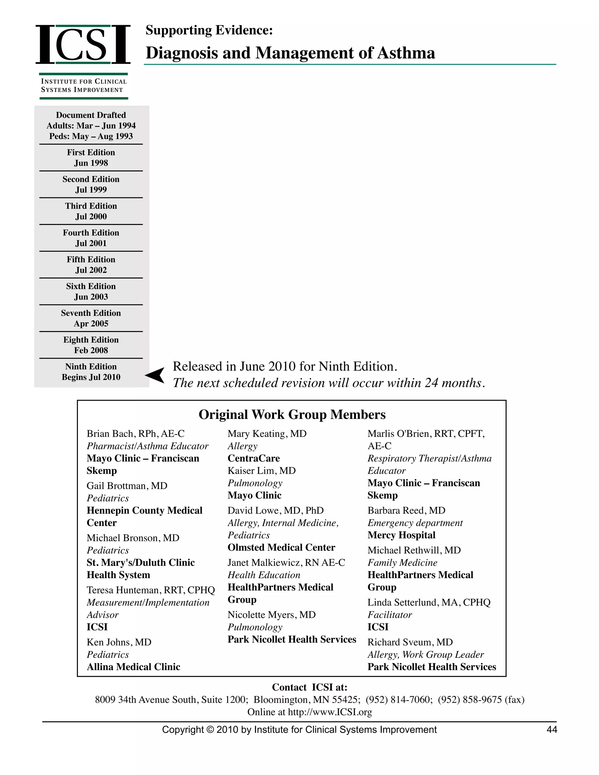 ICS I
                                    Supporting Evidence:
                                    Diagnosis and Management of Asthma
I NSTITUTE FOR C LINICAL
S Y S T E M S I M P ROV E M E N T


    Document Drafted
  Adults: Mar – Jun 1994
  Peds: May – Aug 1993
          First Edition
            Jun 1998
        Second Edition
           Jul 1999
         Third Edition
           Jul 2000
        Fourth Edition
           Jul 2001
         Fifth Edition
           Jul 2002
         Sixth Edition
           Jun 2003
       Seventh Edition
          Apr 2005
        Eighth Edition
           Feb 2008
        Ninth Edition                  Released in June 2010 for Ninth Edition.
       Begins Jul 2010
                                        The next scheduled revision will occur within 24 months.

                                              Original Work Group Members
                 Brian Bach, RPh, AE-C              Mary Keating, MD                Marlis O'Brien, RRT, CPFT,
                 Pharmacist/Asthma Educator         Allergy                         AE-C
                 Mayo Clinic – Franciscan           CentraCare                      Respiratory Therapist/Asthma
                 Skemp                              Kaiser Lim, MD                  Educator
                 Gail Brottman, MD                  Pulmonology                     Mayo Clinic – Franciscan
                 Pediatrics                         Mayo Clinic                     Skemp
                 Hennepin County Medical            David Lowe, MD, PhD             Barbara Reed, MD
                 Center                             Allergy, Internal Medicine,     Emergency department
                 Michael Bronson, MD                Pediatrics                      Mercy Hospital
                 Pediatrics                         Olmsted Medical Center          Michael Rethwill, MD
                 St. Mary's/Duluth Clinic           Janet Malkiewicz, RN AE-C       Family Medicine
                 Health System                      Health Education                HealthPartners Medical
                 Teresa Hunteman, RRT, CPHQ         HealthPartners Medical          Group
                 Measurement/Implementation         Group                           Linda Setterlund, MA, CPHQ
                 Advisor                            Nicolette Myers, MD             Facilitator
                 ICSI                               Pulmonology                     ICSI
                 Ken Johns, MD                      Park Nicollet Health Services   Richard Sveum, MD
                 Pediatrics                                                         Allergy, Work Group Leader
                 Allina Medical Clinic                                              Park Nicollet Health Services
                                                            Contact ICSI at:
                    8009 34th Avenue South, Suite 1200; Bloomington, MN 55425; (952) 814-7060; (952) 858-9675 (fax)
                                                       Online at http://www.ICSI.org
                                      Copyright © 2010 by Institute for Clinical Systems Improvement                  44
 
