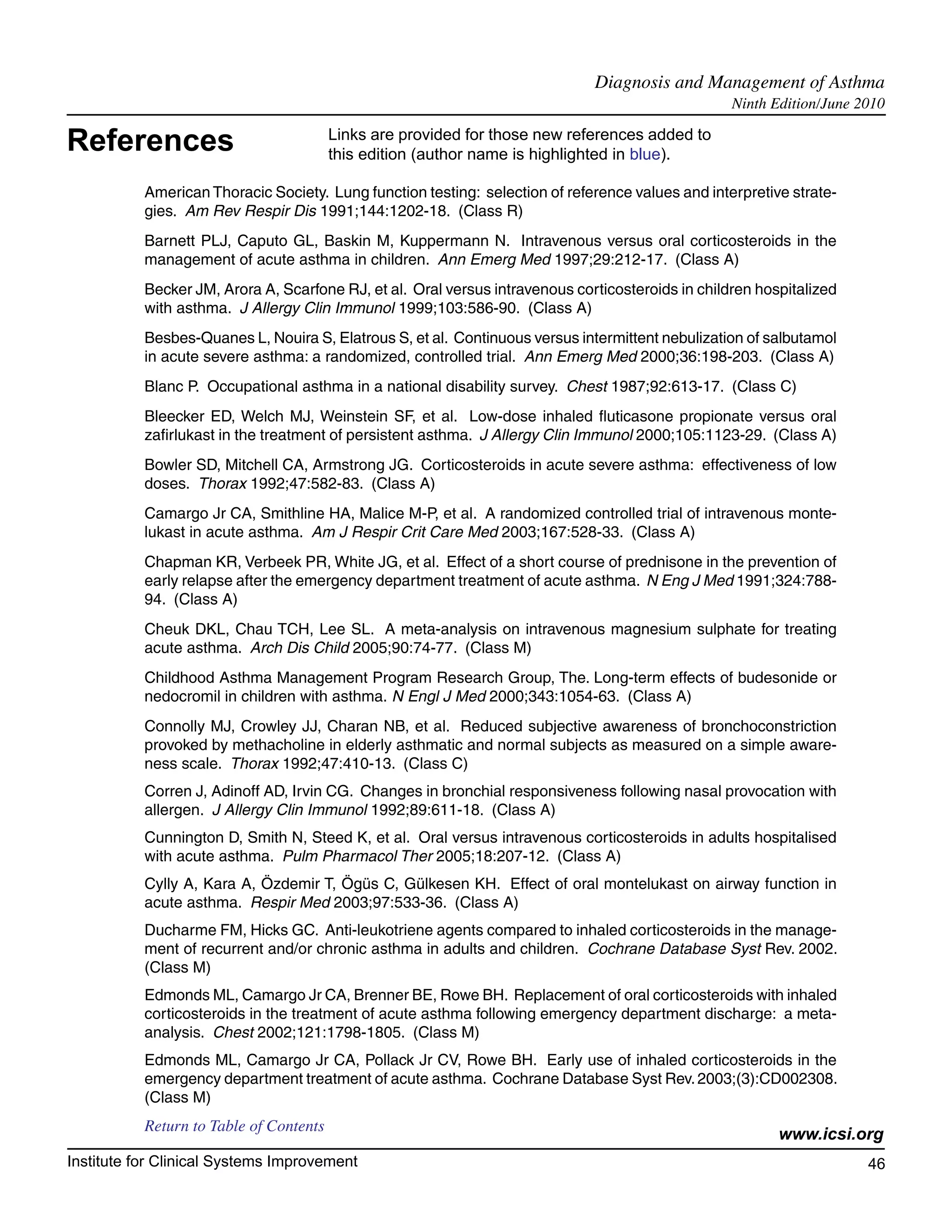 Diagnosis and Management of Asthma	
                                                                                                   Ninth Edition/June 2010

References                               Links are provided for those new references added to
                                         this edition (author name is highlighted in blue).

           American Thoracic Society. Lung function testing: selection of reference values and interpretive strate-
           gies. Am Rev Respir Dis 1991;144:1202-18. (Class R)
           Barnett PLJ, Caputo GL, Baskin M, Kuppermann N. Intravenous versus oral corticosteroids in the
           management of acute asthma in children. Ann Emerg Med 1997;29:212-17. (Class A)
           Becker JM, Arora A, Scarfone RJ, et al. Oral versus intravenous corticosteroids in children hospitalized
           with asthma. J Allergy Clin Immunol 1999;103:586-90. (Class A)
           Besbes-Quanes L, Nouira S, Elatrous S, et al. Continuous versus intermittent nebulization of salbutamol
           in acute severe asthma: a randomized, controlled trial. Ann Emerg Med 2000;36:198-203. (Class A)
           Blanc P. Occupational asthma in a national disability survey. Chest 1987;92:613-17. (Class C)
           Bleecker ED, Welch MJ, Weinstein SF, et al. Low-dose inhaled fluticasone propionate versus oral
           zafirlukast in the treatment of persistent asthma. J Allergy Clin Immunol 2000;105:1123-29. (Class A)
           Bowler SD, Mitchell CA, Armstrong JG. Corticosteroids in acute severe asthma: effectiveness of low
           doses. Thorax 1992;47:582-83. (Class A)
           Camargo Jr CA, Smithline HA, Malice M-P, et al. A randomized controlled trial of intravenous monte-
           lukast in acute asthma. Am J Respir Crit Care Med 2003;167:528-33. (Class A)
           Chapman KR, Verbeek PR, White JG, et al. Effect of a short course of prednisone in the prevention of
           early relapse after the emergency department treatment of acute asthma. N Eng J Med 1991;324:788-
           94. (Class A)
           Cheuk DKL, Chau TCH, Lee SL. A meta-analysis on intravenous magnesium sulphate for treating
           acute asthma. Arch Dis Child 2005;90:74-77. (Class M)
           Childhood Asthma Management Program Research Group, The. Long-term effects of budesonide or
           nedocromil in children with asthma. N Engl J Med 2000;343:1054-63. (Class A)
           Connolly MJ, Crowley JJ, Charan NB, et al. Reduced subjective awareness of bronchoconstriction
           provoked by methacholine in elderly asthmatic and normal subjects as measured on a simple aware-
           ness scale. Thorax 1992;47:410-13. (Class C)
           Corren J, Adinoff AD, Irvin CG. Changes in bronchial responsiveness following nasal provocation with
           allergen. J Allergy Clin Immunol 1992;89:611-18. (Class A)
           Cunnington D, Smith N, Steed K, et al. Oral versus intravenous corticosteroids in adults hospitalised
           with acute asthma. Pulm Pharmacol Ther 2005;18:207-12. (Class A)
           Cylly A, Kara A, Özdemir T, Ögüs C, Gülkesen KH. Effect of oral montelukast on airway function in
           acute asthma. Respir Med 2003;97:533-36. (Class A)
           Ducharme FM, Hicks GC. Anti-leukotriene agents compared to inhaled corticosteroids in the manage-
           ment of recurrent and/or chronic asthma in adults and children. Cochrane Database Syst Rev. 2002.
           (Class M)
           Edmonds ML, Camargo Jr CA, Brenner BE, Rowe BH. Replacement of oral corticosteroids with inhaled
           corticosteroids in the treatment of acute asthma following emergency department discharge: a meta-
           analysis. Chest 2002;121:1798-1805. (Class M)
           Edmonds ML, Camargo Jr CA, Pollack Jr CV, Rowe BH. Early use of inhaled corticosteroids in the
           emergency department treatment of acute asthma. Cochrane Database Syst Rev. 2003;(3):CD002308.
           (Class M)
           Return to Table of Contents
                                                                                                          www.icsi.org
Institute for Clinical Systems Improvement                                                                             46
                                                                                                                         	
                                                                                                                         	
 