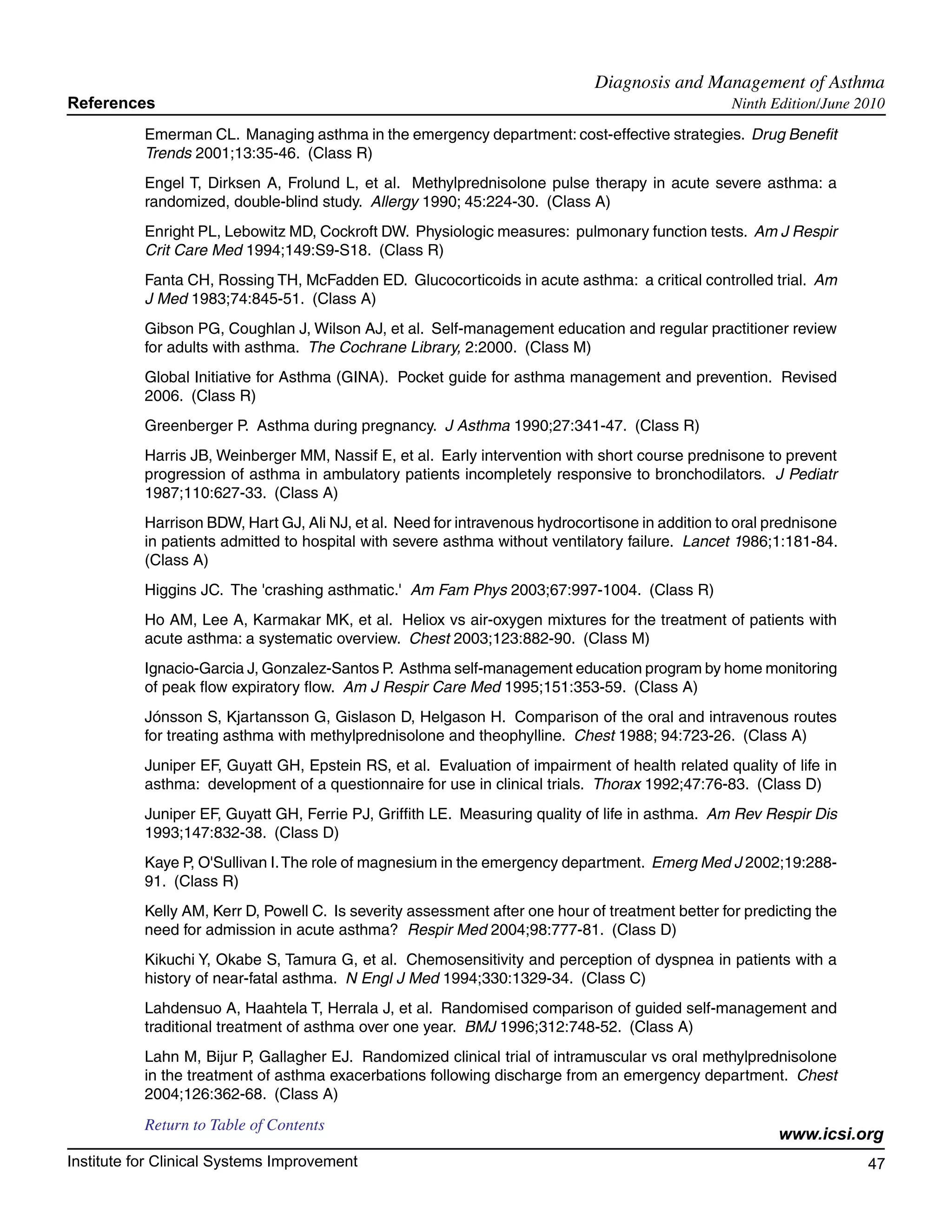 Diagnosis and Management of Asthma	
References                                                                                         Ninth Edition/June 2010

           Emerman CL. Managing asthma in the emergency department: cost-effective strategies. Drug Benefit
           Trends 2001;13:35-46. (Class R)
           Engel T, Dirksen A, Frolund L, et al. Methylprednisolone pulse therapy in acute severe asthma: a
           randomized, double-blind study. Allergy 1990; 45:224-30. (Class A)
           Enright PL, Lebowitz MD, Cockroft DW. Physiologic measures: pulmonary function tests. Am J Respir
           Crit Care Med 1994;149:S9-S18. (Class R)
           Fanta CH, Rossing TH, McFadden ED. Glucocorticoids in acute asthma: a critical controlled trial. Am
           J Med 1983;74:845-51. (Class A)
           Gibson PG, Coughlan J, Wilson AJ, et al. Self-management education and regular practitioner review
           for adults with asthma. The Cochrane Library, 2:2000. (Class M)
           Global Initiative for Asthma (GINA). Pocket guide for asthma management and prevention. Revised
           2006. (Class R)
           Greenberger P. Asthma during pregnancy. J Asthma 1990;27:341-47. (Class R)
           Harris JB, Weinberger MM, Nassif E, et al. Early intervention with short course prednisone to prevent
           progression of asthma in ambulatory patients incompletely responsive to bronchodilators. J Pediatr
           1987;110:627-33. (Class A)
           Harrison BDW, Hart GJ, Ali NJ, et al. Need for intravenous hydrocortisone in addition to oral prednisone
           in patients admitted to hospital with severe asthma without ventilatory failure. Lancet 1986;1:181-84.
           (Class A)
           Higgins JC. The 'crashing asthmatic.' Am Fam Phys 2003;67:997-1004. (Class R)
           Ho AM, Lee A, Karmakar MK, et al. Heliox vs air-oxygen mixtures for the treatment of patients with
           acute asthma: a systematic overview. Chest 2003;123:882-90. (Class M)
           Ignacio-Garcia J, Gonzalez-Santos P. Asthma self-management education program by home monitoring
           of peak flow expiratory flow. Am J Respir Care Med 1995;151:353-59. (Class A)
           Jónsson S, Kjartansson G, Gislason D, Helgason H. Comparison of the oral and intravenous routes
           for treating asthma with methylprednisolone and theophylline. Chest 1988; 94:723-26. (Class A)
           Juniper EF, Guyatt GH, Epstein RS, et al. Evaluation of impairment of health related quality of life in
           asthma: development of a questionnaire for use in clinical trials. Thorax 1992;47:76-83. (Class D)
           Juniper EF, Guyatt GH, Ferrie PJ, Griffith LE. Measuring quality of life in asthma. Am Rev Respir Dis
           1993;147:832-38. (Class D)
           Kaye P, O'Sullivan I. The role of magnesium in the emergency department. Emerg Med J 2002;19:288-
           91. (Class R)
           Kelly AM, Kerr D, Powell C. Is severity assessment after one hour of treatment better for predicting the
           need for admission in acute asthma? Respir Med 2004;98:777-81. (Class D)
           Kikuchi Y, Okabe S, Tamura G, et al. Chemosensitivity and perception of dyspnea in patients with a
           history of near-fatal asthma. N Engl J Med 1994;330:1329-34. (Class C)
           Lahdensuo A, Haahtela T, Herrala J, et al. Randomised comparison of guided self-management and
           traditional treatment of asthma over one year. BMJ 1996;312:748-52. (Class A)
           Lahn M, Bijur P, Gallagher EJ. Randomized clinical trial of intramuscular vs oral methylprednisolone
           in the treatment of asthma exacerbations following discharge from an emergency department. Chest
           2004;126:362-68. (Class A)
           Return to Table of Contents
                                                                                                          www.icsi.org
Institute for Clinical Systems Improvement                                                                             47
                                                                                                                         	
                                                                                                                         	
 