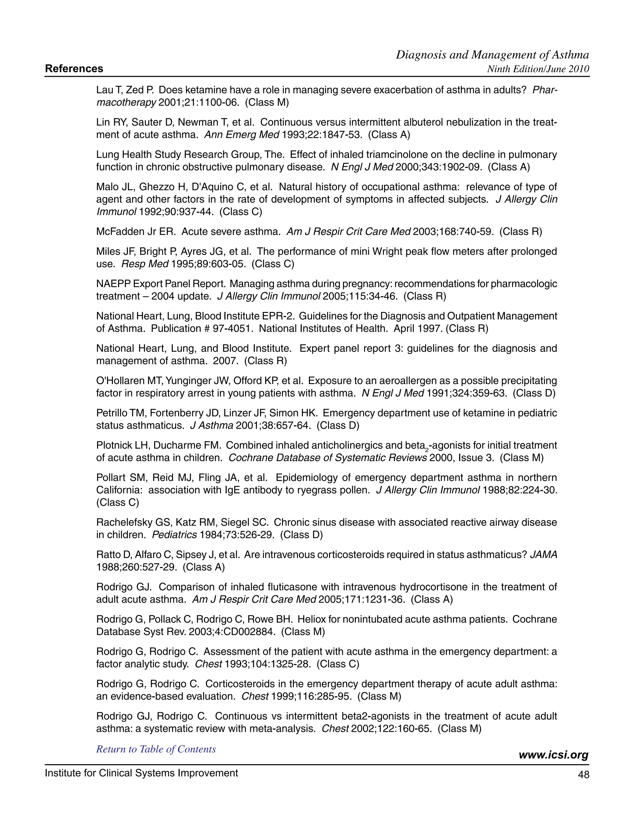 Diagnosis and Management of Asthma	
References                                                                                         Ninth Edition/June 2010

           Lau T, Zed P. Does ketamine have a role in managing severe exacerbation of asthma in adults? Phar-
           macotherapy 2001;21:1100-06. (Class M)
           Lin RY, Sauter D, Newman T, et al. Continuous versus intermittent albuterol nebulization in the treat-
           ment of acute asthma. Ann Emerg Med 1993;22:1847-53. (Class A)
           Lung Health Study Research Group, The. Effect of inhaled triamcinolone on the decline in pulmonary
           function in chronic obstructive pulmonary disease. N Engl J Med 2000;343:1902-09. (Class A)
           Malo JL, Ghezzo H, D'Aquino C, et al. Natural history of occupational asthma: relevance of type of
           agent and other factors in the rate of development of symptoms in affected subjects. J Allergy Clin
           Immunol 1992;90:937-44. (Class C)
           McFadden Jr ER. Acute severe asthma. Am J Respir Crit Care Med 2003;168:740-59. (Class R)
           Miles JF, Bright P, Ayres JG, et al. The performance of mini Wright peak flow meters after prolonged
           use. Resp Med 1995;89:603-05. (Class C)
           NAEPP Export Panel Report. Managing asthma during pregnancy: recommendations for pharmacologic
           treatment – 2004 update. J Allergy Clin Immunol 2005;115:34-46. (Class R)
           National Heart, Lung, Blood Institute EPR-2. Guidelines for the Diagnosis and Outpatient Management
           of Asthma. Publication # 97-4051. National Institutes of Health. April 1997. (Class R)
           National Heart, Lung, and Blood Institute. Expert panel report 3: guidelines for the diagnosis and
           management of asthma. 2007. (Class R)
           O'Hollaren MT, Yunginger JW, Offord KP, et al. Exposure to an aeroallergen as a possible precipitating
           factor in respiratory arrest in young patients with asthma. N Engl J Med 1991;324:359-63. (Class D)
           Petrillo TM, Fortenberry JD, Linzer JF, Simon HK. Emergency department use of ketamine in pediatric
           status asthmaticus. J Asthma 2001;38:657-64. (Class D)
           Plotnick LH, Ducharme FM. Combined inhaled anticholinergics and beta2-agonists for initial treatment
           of acute asthma in children. Cochrane Database of Systematic Reviews 2000, Issue 3. (Class M)
           Pollart SM, Reid MJ, Fling JA, et al. Epidemiology of emergency department asthma in northern
           California: association with IgE antibody to ryegrass pollen. J Allergy Clin Immunol 1988;82:224-30.
           (Class C)
           Rachelefsky GS, Katz RM, Siegel SC. Chronic sinus disease with associated reactive airway disease
           in children. Pediatrics 1984;73:526-29. (Class D)
           Ratto D, Alfaro C, Sipsey J, et al. Are intravenous corticosteroids required in status asthmaticus? JAMA
           1988;260:527-29. (Class A)
           Rodrigo GJ. Comparison of inhaled fluticasone with intravenous hydrocortisone in the treatment of
           adult acute asthma. Am J Respir Crit Care Med 2005;171:1231-36. (Class A)
           Rodrigo G, Pollack C, Rodrigo C, Rowe BH. Heliox for nonintubated acute asthma patients. Cochrane
           Database Syst Rev. 2003;4:CD002884. (Class M)
           Rodrigo G, Rodrigo C. Assessment of the patient with acute asthma in the emergency department: a
           factor analytic study. Chest 1993;104:1325-28. (Class C)
           Rodrigo G, Rodrigo C. Corticosteroids in the emergency department therapy of acute adult asthma:
           an evidence-based evaluation. Chest 1999;116:285-95. (Class M)
           Rodrigo GJ, Rodrigo C. Continuous vs intermittent beta2-agonists in the treatment of acute adult
           asthma: a systematic review with meta-analysis. Chest 2002;122:160-65. (Class M)
           Return to Table of Contents
                                                                                                          www.icsi.org
Institute for Clinical Systems Improvement                                                                             48
                                                                                                                         	
                                                                                                                         	
 
