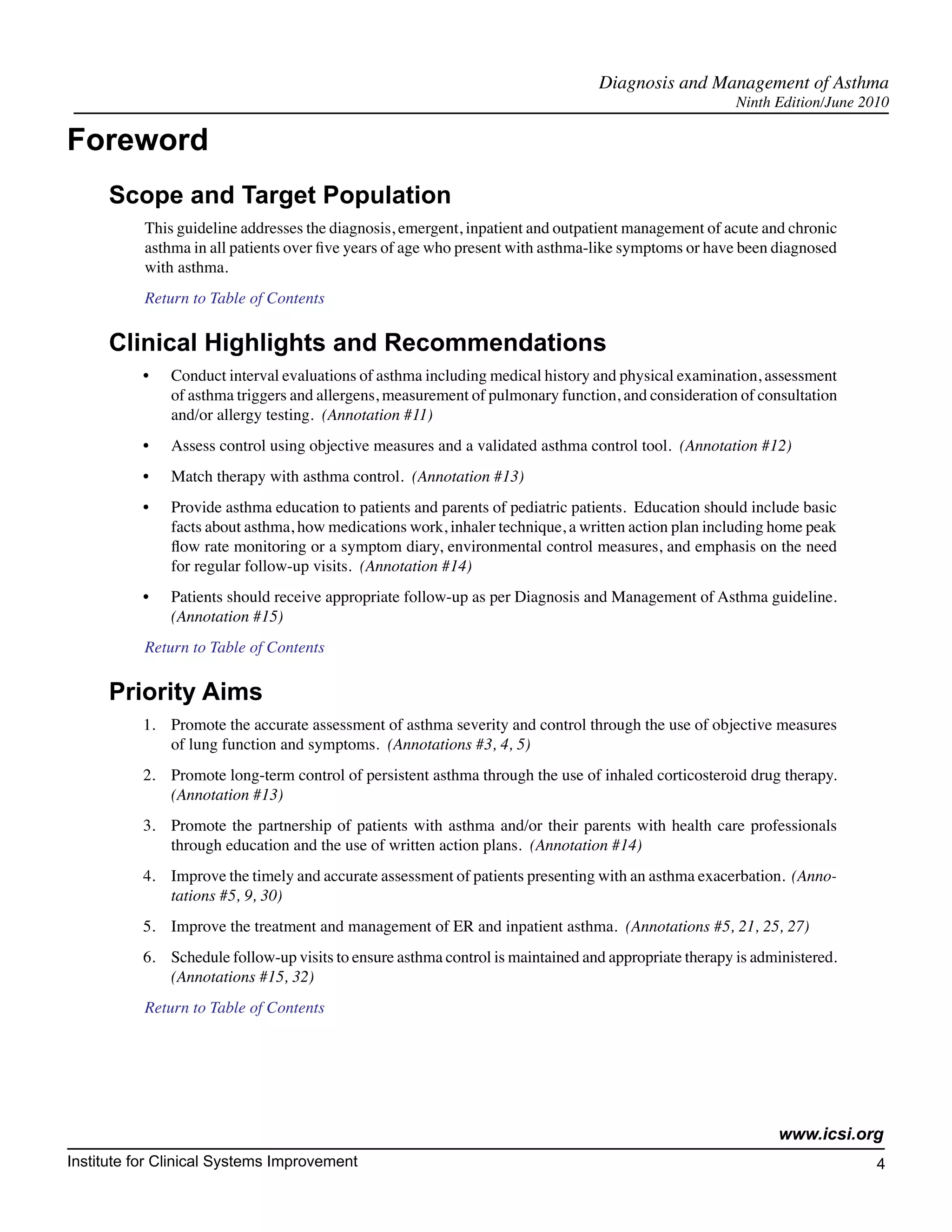 Diagnosis and Management of Asthma
                                                                                                       Ninth Edition/June 2010

Foreword
      Scope and Target Population
           This guideline addresses the diagnosis, emergent, inpatient and outpatient management of acute and chronic
           asthma in all patients over five years of age who present with asthma-like symptoms or have been diagnosed
           with asthma.
           Return to Table of Contents

      Clinical Highlights and Recommendations
          •	   Conduct interval evaluations of asthma including medical history and physical examination, assessment
               of asthma triggers and allergens, measurement of pulmonary function, and consideration of consultation
               and/or allergy testing. (Annotation #11)
          •	   Assess control using objective measures and a validated asthma control tool. (Annotation #12)
          •	   Match therapy with asthma control. (Annotation #13)
          •	   Provide asthma education to patients and parents of pediatric patients. Education should include basic
               facts about asthma, how medications work, inhaler technique, a written action plan including home peak
               flow rate monitoring or a symptom diary, environmental control measures, and emphasis on the need
               for regular follow-up visits. (Annotation #14)
          •	   Patients should receive appropriate follow-up as per Diagnosis and Management of Asthma guideline.
               (Annotation #15)
           Return to Table of Contents

      Priority Aims
          1.	 Promote the accurate assessment of asthma severity and control through the use of objective measures
              of lung function and symptoms. (Annotations #3, 4, 5)
          2.	 Promote long-term control of persistent asthma through the use of inhaled corticosteroid drug therapy.
              (Annotation #13)
          3.	 Promote the partnership of patients with asthma and/or their parents with health care professionals
              through education and the use of written action plans. (Annotation #14)
          4.	 Improve the timely and accurate assessment of patients presenting with an asthma exacerbation. (Anno-
              tations #5, 9, 30)
          5.	 Improve the treatment and management of ER and inpatient asthma. (Annotations #5, 21, 25, 27)
          6.	 Schedule follow-up visits to ensure asthma control is maintained and appropriate therapy is administered.
              (Annotations #15, 32)
           Return to Table of Contents




                                                                                                             www.icsi.org
Institute for Clinical Systems Improvement                                                                                  4
                                                                                                                             	
                                                                                                                             	
 