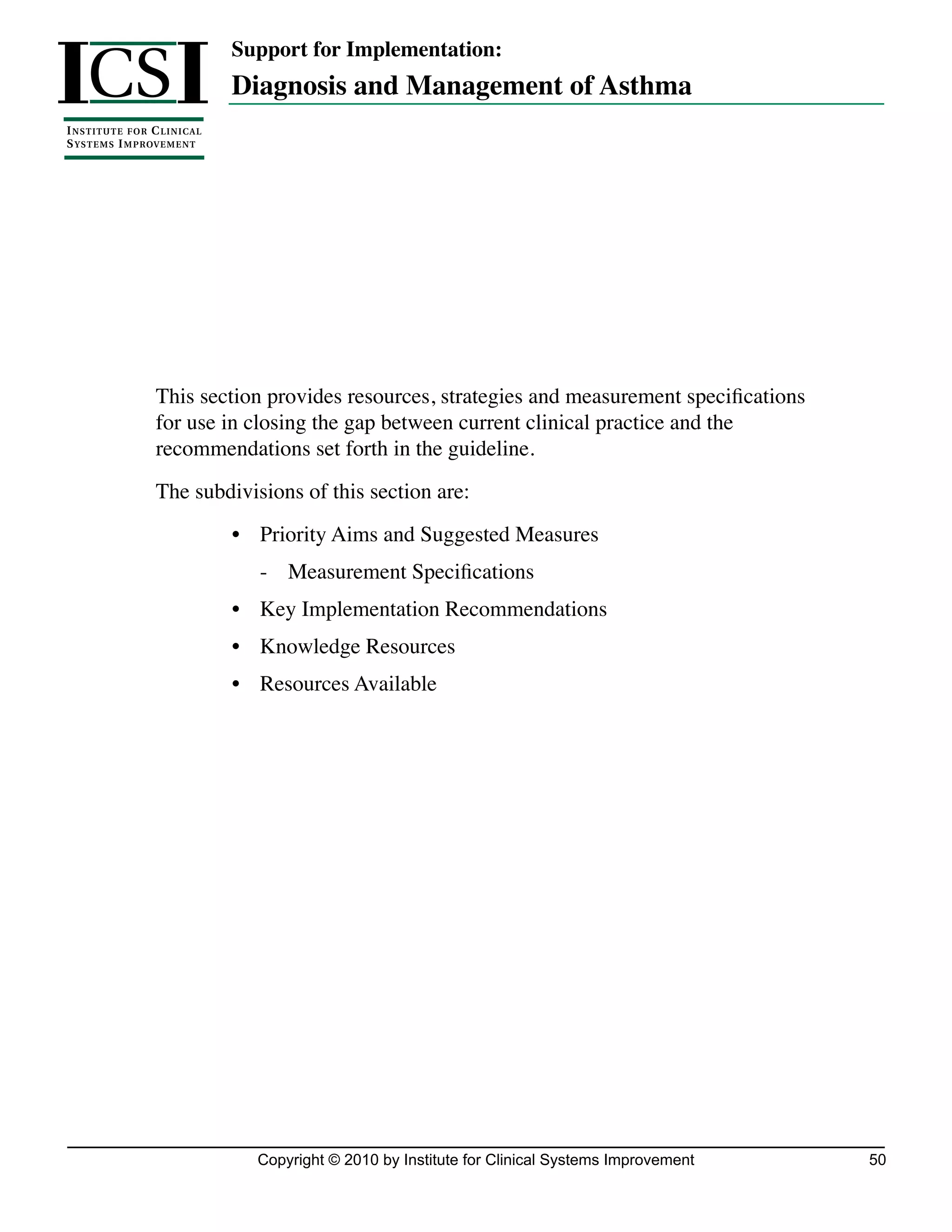 ICS I
                                      Support for Implementation:
                                      Diagnosis and Management of Asthma
I NSTIT U T E F O R C L I N I C A L
S YSTE M S I M P ROV E M E N T




                       This section provides resources, strategies and measurement specifications
                       for use in closing the gap between current clinical practice and the
                       recommendations set forth in the guideline.
                       The subdivisions of this section are:
                                      •	 Priority Aims and Suggested Measures
                                         -	 Measurement Specifications
                                      •	 Key Implementation Recommendations
                                      •	 Knowledge Resources
                                      •	 Resources Available




                                        Copyright © 2010 by Institute for Clinical Systems Improvement   50
 