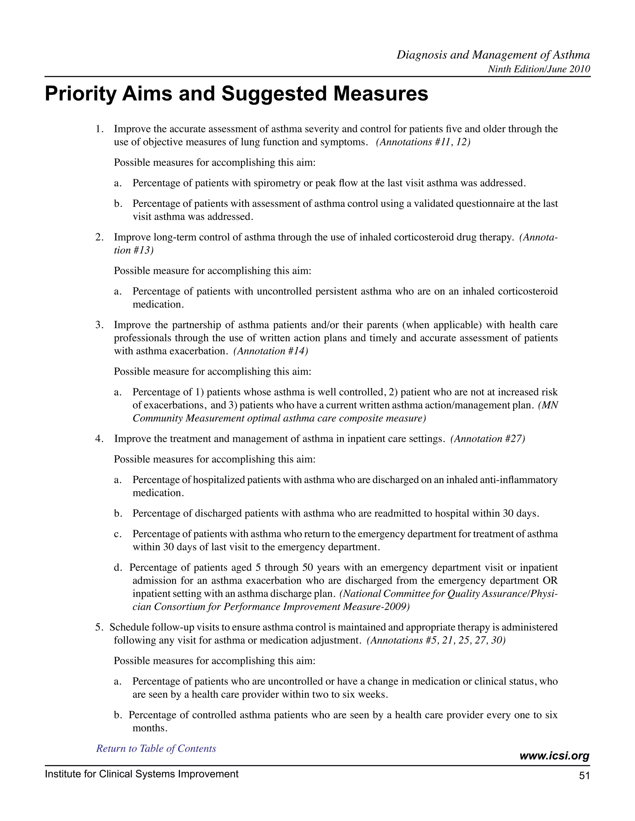 Diagnosis and Management of Asthma	
                                                                                                      Ninth Edition/June 2010

Priority Aims and Suggested Measures
          1.	 Improve the accurate assessment of asthma severity and control for patients five and older through the
              use of objective measures of lung function and symptoms.   (Annotations #11, 12)
              Possible measures for accomplishing this aim:
              a.	 Percentage of patients with spirometry or peak flow at the last visit asthma was addressed.
              b.	 Percentage of patients with assessment of asthma control using a validated questionnaire at the last
                  visit asthma was addressed.
          2.	 Improve long-term control of asthma through the use of inhaled corticosteroid drug therapy.  (Annota-
              tion #13)
              Possible measure for accomplishing this aim:
              a.	 Percentage of patients with uncontrolled persistent asthma who are on an inhaled corticosteroid
                  medication.
          3.	 Improve the partnership of asthma patients and/or their parents (when applicable) with health care
              professionals through the use of written action plans and timely and accurate assessment of patients
              with asthma exacerbation.  (Annotation #14)
              Possible measure for accomplishing this aim:
              a.	 Percentage of 1) patients whose asthma is well controlled, 2) patient who are not at increased risk
                  of exacerbations,  and 3) patients who have a current written asthma action/management plan.  (MN
                  Community Measurement optimal asthma care composite measure)
          4.    Improve the treatment and management of asthma in inpatient care settings.  (Annotation #27)
              Possible measures for accomplishing this aim:
              a.	 Percentage of hospitalized patients with asthma who are discharged on an inhaled anti-inflammatory
                  medication.
              b.	 Percentage of discharged patients with asthma who are readmitted to hospital within 30 days.
              c. 	 Percentage of patients with asthma who return to the emergency department for treatment of asthma
                   within 30 days of last visit to the emergency department.
              d.  Percentage of patients aged 5 through 50 years with an emergency department visit or inpatient
                   admission for an asthma exacerbation who are discharged from the emergency department OR
                   inpatient setting with an asthma discharge plan.  (National Committee for Quality Assurance/Physi-
                   cian Consortium for Performance Improvement Measure-2009)
          5.   Schedule follow-up visits to ensure asthma control is maintained and appropriate therapy is administered
                following any visit for asthma or medication adjustment.  (Annotations #5, 21, 25, 27, 30)  
              Possible measures for accomplishing this aim:  
              a.	 Percentage of patients who are uncontrolled or have a change in medication or clinical status, who
                  are seen by a health care provider within two to six weeks.  
              b.  Percentage of controlled asthma patients who are seen by a health care provider every one to six
                   months.
           Return to Table of Contents
                                                                                                             www.icsi.org
Institute for Clinical Systems Improvement                                                                                51
                                                                                                                            	
                                                                                                                            	
 