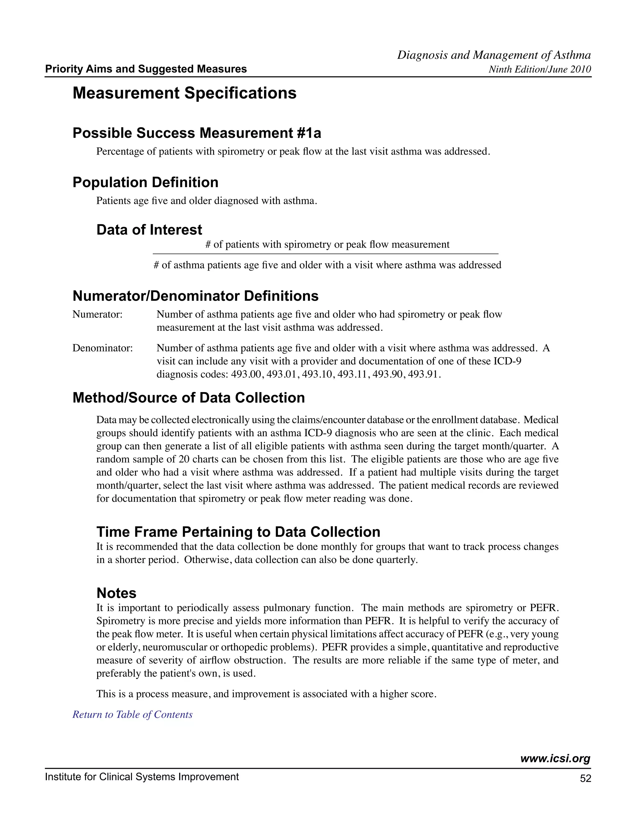 Diagnosis and Management of Asthma	
Priority Aims and Suggested Measures                                                                   Ninth Edition/June 2010

     Measurement Specifications

     Possible Success Measurement #1a
           Percentage of patients with spirometry or peak flow at the last visit asthma was addressed.

     Population Definition
           Patients age five and older diagnosed with asthma.

           Data of Interest
                                    # of patients with spirometry or peak flow measurement
                        # of asthma patients age five and older with a visit where asthma was addressed

     Numerator/Denominator Definitions
     Numerator:	         Number of asthma patients age five and older who had spirometry or peak flow
        		               measurement at the last visit asthma was addressed.
     Denominator: 	      Number of asthma patients age five and older with a visit where asthma was addressed. A
         		              visit can include any visit with a provider and documentation of one of these ICD-9 		
         		              diagnosis codes: 493.00, 493.01, 493.10, 493.11, 493.90, 493.91.

     Method/Source of Data Collection
           Data may be collected electronically using the claims/encounter database or the enrollment database. Medical
           groups should identify patients with an asthma ICD-9 diagnosis who are seen at the clinic. Each medical
           group can then generate a list of all eligible patients with asthma seen during the target month/quarter. A
           random sample of 20 charts can be chosen from this list. The eligible patients are those who are age five
           and older who had a visit where asthma was addressed. If a patient had multiple visits during the target
           month/quarter, select the last visit where asthma was addressed. The patient medical records are reviewed
           for documentation that spirometry or peak flow meter reading was done.


           Time Frame Pertaining to Data Collection
           It is recommended that the data collection be done monthly for groups that want to track process changes
           in a shorter period. Otherwise, data collection can also be done quarterly.


           Notes
           It is important to periodically assess pulmonary function. The main methods are spirometry or PEFR.
           Spirometry is more precise and yields more information than PEFR. It is helpful to verify the accuracy of
           the peak flow meter. It is useful when certain physical limitations affect accuracy of PEFR (e.g., very young
           or elderly, neuromuscular or orthopedic problems). PEFR provides a simple, quantitative and reproductive
           measure of severity of airflow obstruction. The results are more reliable if the same type of meter, and
           preferably the patient's own, is used.
           This is a process measure, and improvement is associated with a higher score.
     Return to Table of Contents



                                                                                                              www.icsi.org
Institute for Clinical Systems Improvement                                                                                 52
                                                                                                                             	
                                                                                                                             	
 