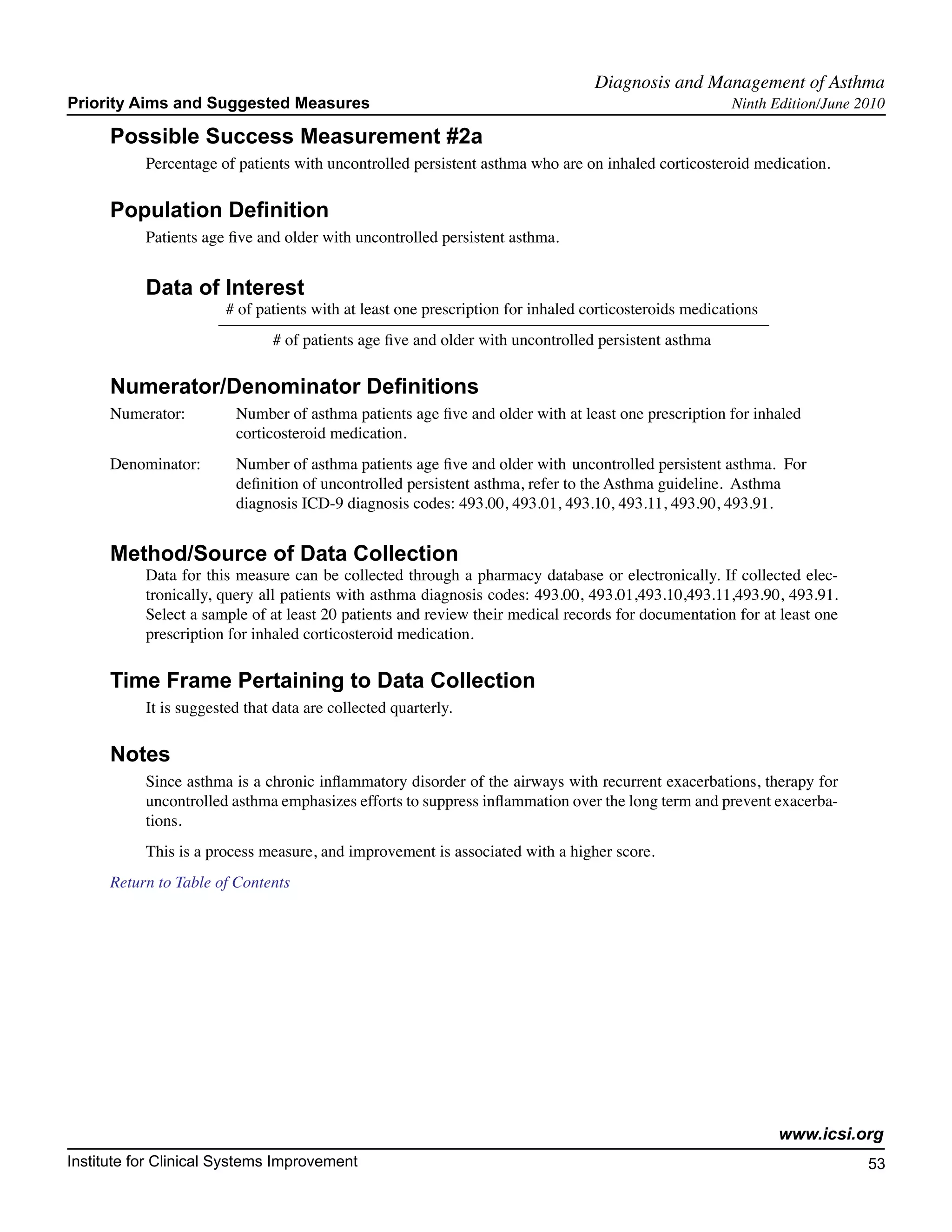 Diagnosis and Management of Asthma	
Priority Aims and Suggested Measures                                                                   Ninth Edition/June 2010

      Possible Success Measurement #2a
           Percentage of patients with uncontrolled persistent asthma who are on inhaled corticosteroid medication.

      Population Definition
           Patients age five and older with uncontrolled persistent asthma.


           Data of Interest
                        # of patients with at least one prescription for inhaled corticosteroids medications
                               # of patients age five and older with uncontrolled persistent asthma

      Numerator/Denominator Definitions
      Numerator:	        Number of asthma patients age five and older with at least one prescription for inhaled
         		              corticosteroid medication.
      Denominator: 	     Number of asthma patients age five and older with 	uncontrolled persistent asthma. For
          		             definition of uncontrolled persistent asthma, refer to the Asthma guideline. Asthma
          		             diagnosis ICD-9 diagnosis codes: 493.00, 493.01, 493.10, 493.11, 493.90, 493.91.


      Method/Source of Data Collection
           Data for this measure can be collected through a pharmacy database or electronically. If collected elec-
           tronically, query all patients with asthma diagnosis codes: 493.00, 493.01,493.10,493.11,493.90, 493.91.
           Select a sample of at least 20 patients and review their medical records for documentation for at least one
           prescription for inhaled corticosteroid medication.

      Time Frame Pertaining to Data Collection
           It is suggested that data are collected quarterly.

      Notes
           Since asthma is a chronic inflammatory disorder of the airways with recurrent exacerbations, therapy for
           uncontrolled asthma emphasizes efforts to suppress inflammation over the long term and prevent exacerba-
           tions.
           This is a process measure, and improvement is associated with a higher score.
      Return to Table of Contents




                                                                                                               www.icsi.org
Institute for Clinical Systems Improvement                                                                                 53
                                                                                                                             	
                                                                                                                             	
 