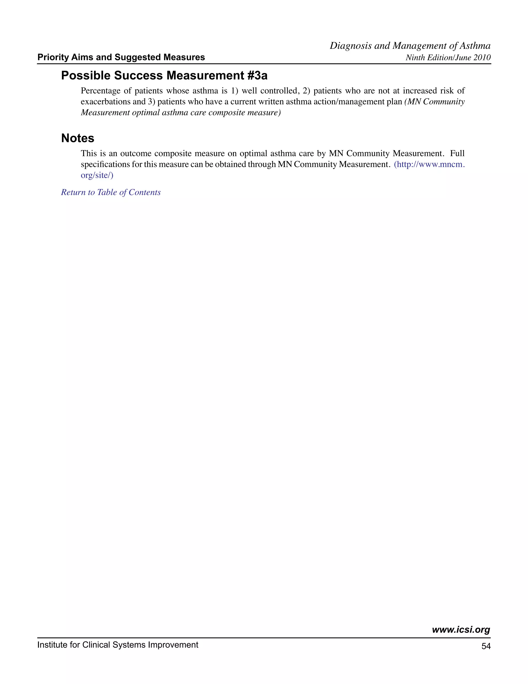 Diagnosis and Management of Asthma	
Priority Aims and Suggested Measures                                                              Ninth Edition/June 2010

      Possible Success Measurement #3a
           Percentage of patients whose asthma is 1) well controlled, 2) patients who are not at increased risk of
           exacerbations and 3) patients who have a current written asthma action/management plan (MN Community
           Measurement optimal asthma care composite measure)

      Notes
           This is an outcome composite measure on optimal asthma care by MN Community Measurement. Full
           specifications for this measure can be obtained through MN Community Measurement. (http://www.mncm.
           org/site/)
      Return to Table of Contents




                                                                                                         www.icsi.org
Institute for Clinical Systems Improvement                                                                            54
                                                                                                                        	
                                                                                                                        	
 