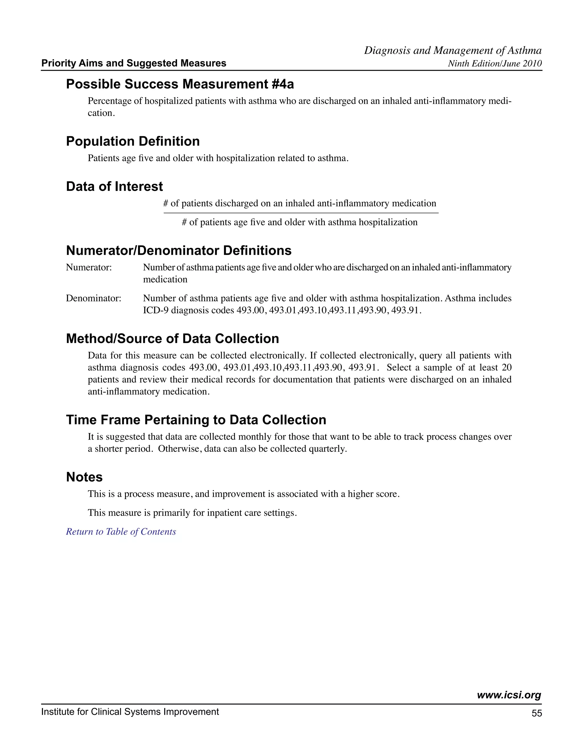 Diagnosis and Management of Asthma	
Priority Aims and Suggested Measures                                                                   Ninth Edition/June 2010

     Possible Success Measurement #4a
           Percentage of hospitalized patients with asthma who are discharged on an inhaled anti-inflammatory medi-
           cation.

     Population Definition
           Patients age five and older with hospitalization related to asthma.

     Data of Interest
                              # of patients discharged on an inhaled anti-inflammatory medication
                                   # of patients age five and older with asthma hospitalization

     Numerator/Denominator Definitions
     Numerator:	         Number of asthma patients age five and older who are discharged on an inhaled anti-inflammatory
        		               medication
     Denominator: 	      Number of asthma patients age five and older with asthma hospitalization. Asthma includes
         		              ICD-9 diagnosis codes 493.00, 493.01,493.10,493.11,493.90, 493.91.

     Method/Source of Data Collection
           Data for this measure can be collected electronically. If collected electronically, query all patients with
           asthma diagnosis codes 493.00, 493.01,493.10,493.11,493.90, 493.91. Select a sample of at least 20
           patients and review their medical records for documentation that patients were discharged on an inhaled
           anti-inflammatory medication.

     Time Frame Pertaining to Data Collection
           It is suggested that data are collected monthly for those that want to be able to track process changes over
           a shorter period. Otherwise, data can also be collected quarterly.

     Notes
           This is a process measure, and improvement is associated with a higher score.
           This measure is primarily for inpatient care settings.
     Return to Table of Contents




                                                                                                              www.icsi.org
Institute for Clinical Systems Improvement                                                                                 55
                                                                                                                             	
                                                                                                                             	
 