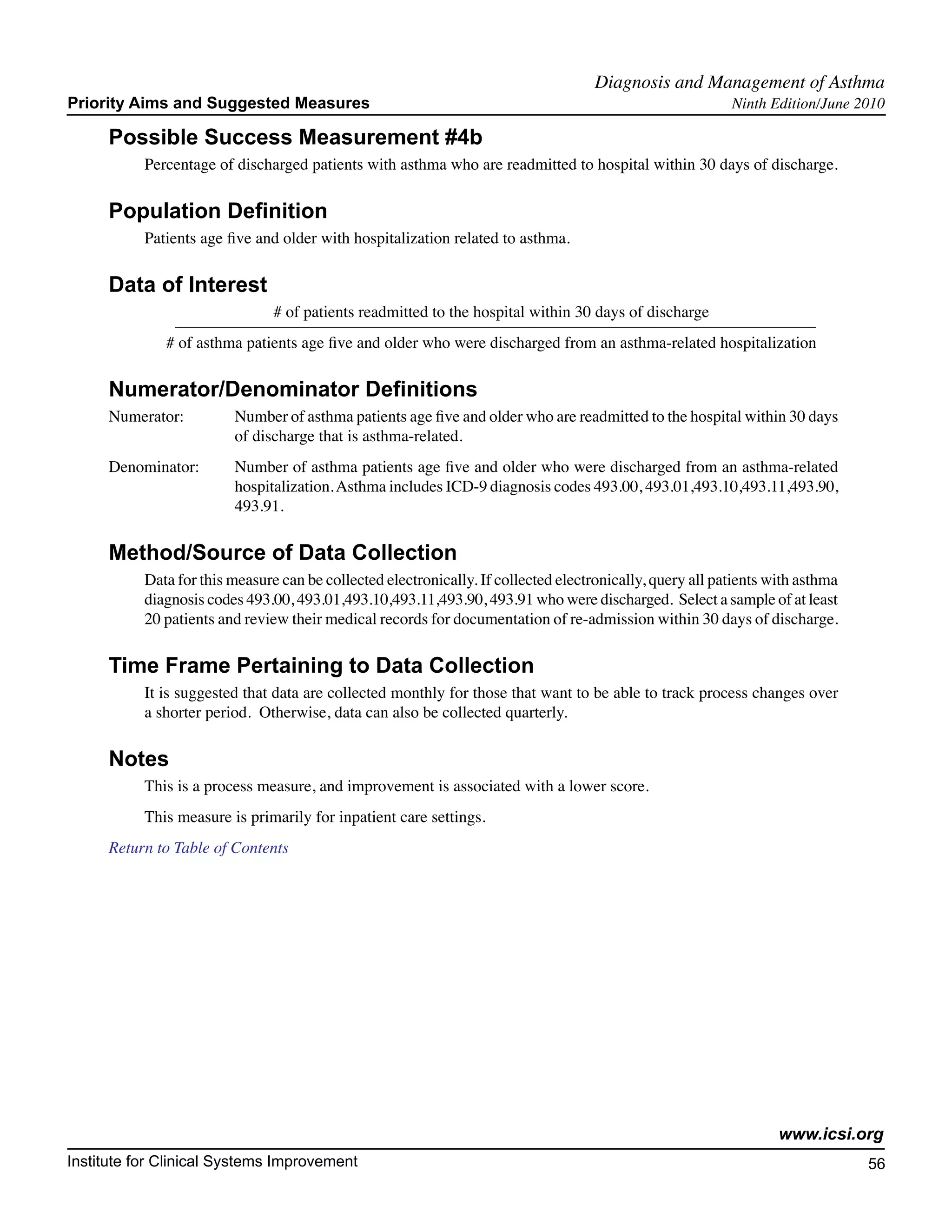 Diagnosis and Management of Asthma	
Priority Aims and Suggested Measures                                                                       Ninth Edition/June 2010

     Possible Success Measurement #4b
           Percentage of discharged patients with asthma who are readmitted to hospital within 30 days of discharge.

     Population Definition
           Patients age five and older with hospitalization related to asthma.

     Data of Interest
                                # of patients readmitted to the hospital within 30 days of discharge
              # of asthma patients age five and older who were discharged from an asthma-related hospitalization

     Numerator/Denominator Definitions
     Numerator:	         Number of asthma patients age five and older who are readmitted to the hospital within 30 days
        		               of discharge that is asthma-related.
      Denominator: 	     Number of asthma patients age five and older who were discharged from an asthma-related
          		             hospitalization. Asthma includes ICD-9 diagnosis codes 493.00, 493.01,493.10,493.11,493.90,
          		             493.91.

     Method/Source of Data Collection
           Data for this measure can be collected electronically. If collected electronically, query all patients with asthma
           diagnosis codes 493.00, 493.01,493.10,493.11,493.90, 493.91 who were discharged. Select a sample of at least
           20 patients and review their medical records for documentation of re-admission within 30 days of discharge.

     Time Frame Pertaining to Data Collection
           It is suggested that data are collected monthly for those that want to be able to track process changes over
           a shorter period. Otherwise, data can also be collected quarterly.

     Notes
           This is a process measure, and improvement is associated with a lower score.
           This measure is primarily for inpatient care settings.
     Return to Table of Contents




                                                                                                                   www.icsi.org
Institute for Clinical Systems Improvement                                                                                      56
                                                                                                                                  	
                                                                                                                                  	
 